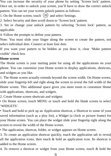   9You can increase the security of your phone by setting ‘Screen lock’ pattern. Once set, in order to unlock your screen, you’ll have to draw the correct unlock pattern. You can set your screen unlock pattern as follows:   1. On the Home screen, touch   and select Settings.  2. Select Security and then scroll down to ‘Screen lock’ pattern. 3. Set or change your unlock pattern by selecting ‘Screen lock’ pattern, as applicable. 4. Follow the prompts to define your pattern.   Note: You must slide your finger along the screen to create the pattern, not select individual dots. Connect at least four dots. If you want your pattern to be hidden as you draw it, clear ‘Make pattern visible’ check box.   Home screen The Home screen is your starting point for using all the applications on your phone. You can customize your Home screen to display applications, shortcuts, and widgets as you like.   1. The Home screen actually extends beyond the screen width. On Home screen, slide your fingertip left and right along the screen to reveal the full width of the Home screen. This additional space gives you more room to customize Home with applications, shortcuts, and widgets.   2. Create Home screen shortcuts and widgets:   • On Home screen, touch MENU or touch and hold the blank screen to select ‘WIDGETS’. • Touch and hold to pick up an Application shortcut, a Shortcut to some of your saved information (such as a play list), a Widget (a clock or picture frame) for your Home screen. You can place the widget slide your fingertip right along the screen to reveal the width of the Home screen. • The application, shortcut, folder, or widget appears on Home screen.   3. To create an application shortcut quickly, touch the application tab to reveal all the application icons, then touch &amp; hold an application icon. Its shortcut is added to the Home screen. 4. To remove a shortcut or widget from your Home screen, touch &amp; hold the 