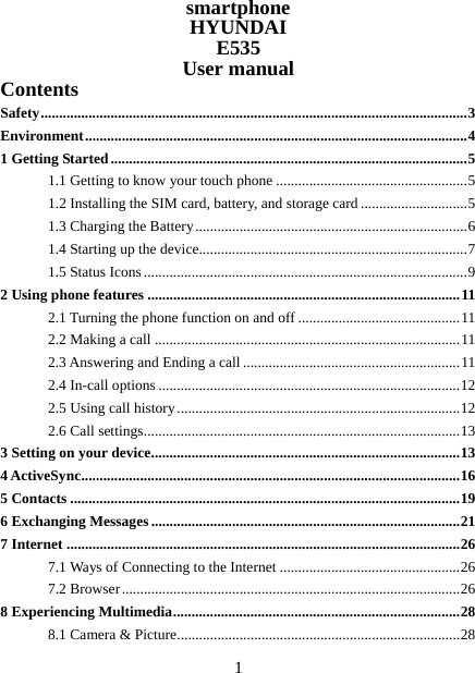   1smartphone HYUNDAI E535 User manual Contents Safety .................................................................................................................... 3Environment ........................................................................................................ 41 Getting Started ................................................................................................. 51.1 Getting to know your touch phone .................................................... 51.2 Installing the SIM card, battery, and storage card ............................. 51.3 Charging the Battery .......................................................................... 61.4 Starting up the device......................................................................... 71.5 Status Icons ........................................................................................ 92 Using phone features ..................................................................................... 112.1 Turning the phone function on and off ............................................ 112.2 Making a call ................................................................................... 112.3 Answering and Ending a call ........................................................... 112.4 In-call options .................................................................................. 122.5 Using call history ............................................................................. 122.6 Call settings ...................................................................................... 133 Setting on your device .................................................................................... 134 ActiveSync ....................................................................................................... 165 Contacts .......................................................................................................... 196 Exchanging Messages .................................................................................... 217 Internet ........................................................................................................... 267.1 Ways of Connecting to the Internet ................................................. 267.2 Browser ............................................................................................ 268 Experiencing Multimedia .............................................................................. 288.1 Camera &amp; Picture ............................................................................. 28