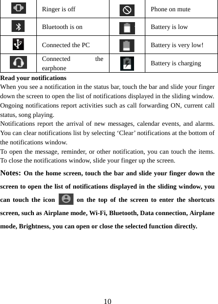   10   Ringer is off  Phone on mute  Bluetooth is on  Battery is low  Connected the PC  Battery is very low!      Connected the earphone   Battery is charging Read your notifications   When you see a notification in the status bar, touch the bar and slide your finger down the screen to open the list of notifications displayed in the sliding window.   Ongoing notifications report activities such as call forwarding ON, current call status, song playing.   Notifications report the arrival of new messages, calendar events, and alarms. You can clear notifications list by selecting ‘Clear’ notifications at the bottom of the notifications window.   To open the message, reminder, or other notification, you can touch the items. To close the notifications window, slide your finger up the screen.   Notes: On the home screen, touch the bar and slide your finger down the screen to open the list of notifications displayed in the sliding window, you can touch the icon   on the top of the screen to enter the shortcuts screen, such as Airplane mode, Wi-Fi, Bluetooth, Data connection, Airplane mode, Brightness, you can open or close the selected function directly.         