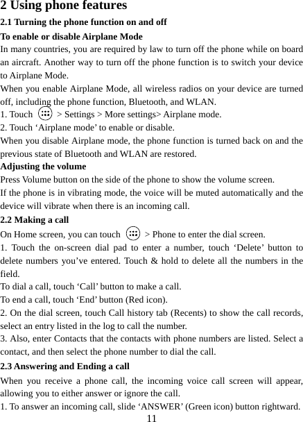   112 Using phone features 2.1 Turning the phone function on and off To enable or disable Airplane Mode In many countries, you are required by law to turn off the phone while on board an aircraft. Another way to turn off the phone function is to switch your device to Airplane Mode. When you enable Airplane Mode, all wireless radios on your device are turned off, including the phone function, Bluetooth, and WLAN. 1. Touch    &gt; Settings &gt; More settings&gt; Airplane mode. 2. Touch ‘Airplane mode’ to enable or disable. When you disable Airplane mode, the phone function is turned back on and the previous state of Bluetooth and WLAN are restored. Adjusting the volume Press Volume button on the side of the phone to show the volume screen.   If the phone is in vibrating mode, the voice will be muted automatically and the device will vibrate when there is an incoming call. 2.2 Making a call On Home screen, you can touch    &gt; Phone to enter the dial screen. 1. Touch the on-screen dial pad to enter a number, touch ‘Delete’ button to delete numbers you’ve entered. Touch &amp; hold to delete all the numbers in the field.  To dial a call, touch ‘Call’ button to make a call.   To end a call, touch ‘End’ button (Red icon).   2. On the dial screen, touch Call history tab (Recents) to show the call records, select an entry listed in the log to call the number.   3. Also, enter Contacts that the contacts with phone numbers are listed. Select a contact, and then select the phone number to dial the call.   2.3 Answering and Ending a call When you receive a phone call, the incoming voice call screen will appear, allowing you to either answer or ignore the call.   1. To answer an incoming call, slide ‘ANSWER’ (Green icon) button rightward. 