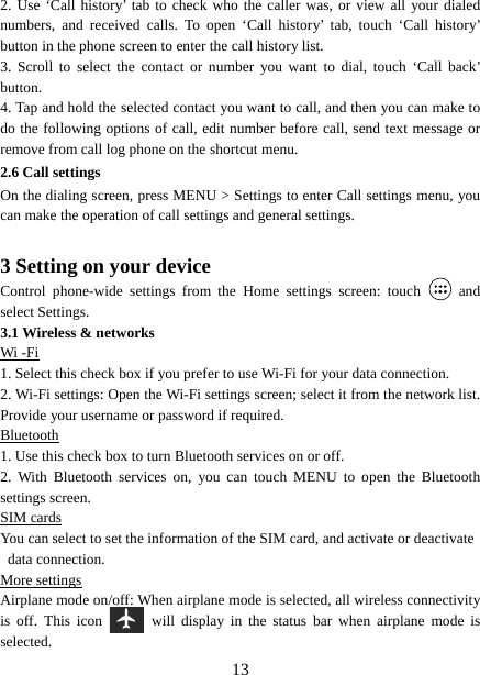   132. Use ‘Call history’ tab to check who the caller was, or view all your dialed numbers, and received calls. To open ‘Call history’ tab, touch ‘Call history’ button in the phone screen to enter the call history list. 3. Scroll to select the contact or number you want to dial, touch ‘Call back’ button. 4. Tap and hold the selected contact you want to call, and then you can make to do the following options of call, edit number before call, send text message or remove from call log phone on the shortcut menu. 2.6 Call settings On the dialing screen, press MENU &gt; Settings to enter Call settings menu, you can make the operation of call settings and general settings.    3 Setting on your device Control phone-wide settings from the Home settings screen: touch   and select Settings.   3.1 Wireless &amp; networks Wi -Fi 1. Select this check box if you prefer to use Wi-Fi for your data connection.   2. Wi-Fi settings: Open the Wi-Fi settings screen; select it from the network list. Provide your username or password if required.   Bluetooth 1. Use this check box to turn Bluetooth services on or off.   2. With Bluetooth services on, you can touch MENU to open the Bluetooth settings screen. SIM cards You can select to set the information of the SIM card, and activate or deactivate data connection. More settings Airplane mode on/off: When airplane mode is selected, all wireless connectivity is off. This icon   will display in the status bar when airplane mode is selected.  