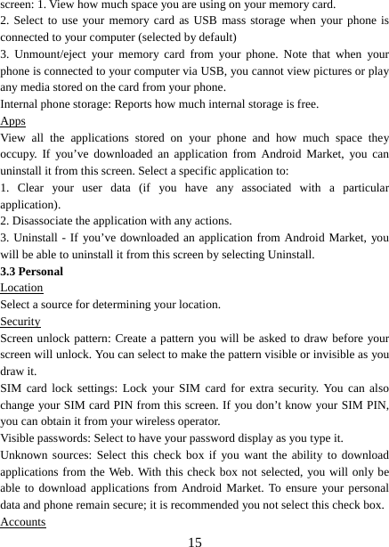   15screen: 1. View how much space you are using on your memory card.   2. Select to use your memory card as USB mass storage when your phone is connected to your computer (selected by default)   3. Unmount/eject your memory card from your phone. Note that when your phone is connected to your computer via USB, you cannot view pictures or play any media stored on the card from your phone.   Internal phone storage: Reports how much internal storage is free.   Apps View all the applications stored on your phone and how much space they occupy. If you’ve downloaded an application from Android Market, you can uninstall it from this screen. Select a specific application to:   1. Clear your user data (if you have any associated with a particular application).  2. Disassociate the application with any actions.   3. Uninstall - If you’ve downloaded an application from Android Market, you will be able to uninstall it from this screen by selecting Uninstall.   3.3 Personal Location Select a source for determining your location.   Security Screen unlock pattern: Create a pattern you will be asked to draw before your screen will unlock. You can select to make the pattern visible or invisible as you draw it.   SIM card lock settings: Lock your SIM card for extra security. You can also change your SIM card PIN from this screen. If you don’t know your SIM PIN, you can obtain it from your wireless operator.   Visible passwords: Select to have your password display as you type it.   Unknown sources: Select this check box if you want the ability to download applications from the Web. With this check box not selected, you will only be able to download applications from Android Market. To ensure your personal data and phone remain secure; it is recommended you not select this check box.   Accounts 