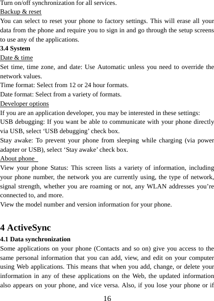   16Turn on/off synchronization for all services.   Backup &amp; reset You can select to reset your phone to factory settings. This will erase all your data from the phone and require you to sign in and go through the setup screens to use any of the applications.   3.4 System Date &amp; time Set time, time zone, and date: Use Automatic unless you need to override the network values.   Time format: Select from 12 or 24 hour formats.   Date format: Select from a variety of formats.   Developer options If you are an application developer, you may be interested in these settings:   USB debugging: If you want be able to communicate with your phone directly via USB, select ‘USB debugging’ check box.   Stay awake: To prevent your phone from sleeping while charging (via power adapter or USB), select ‘Stay awake’ check box.   About phone   View your phone Status: This screen lists a variety of information, including your phone number, the network you are currently using, the type of network, signal strength, whether you are roaming or not, any WLAN addresses you’re connected to, and more.   View the model number and version information for your phone.  4 ActiveSync 4.1 Data synchronization   Some applications on your phone (Contacts and so on) give you access to the same personal information that you can add, view, and edit on your computer using Web applications. This means that when you add, change, or delete your information in any of these applications on the Web, the updated information also appears on your phone, and vice versa. Also, if you lose your phone or if 