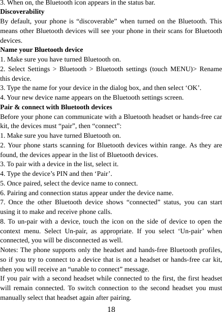   183. When on, the Bluetooth icon appears in the status bar. Discoverability  By default, your phone is “discoverable” when turned on the Bluetooth. This means other Bluetooth devices will see your phone in their scans for Bluetooth devices.  Name your Bluetooth device   1. Make sure you have turned Bluetooth on. 2. Select Settings &gt; Bluetooth &gt; Bluetooth settings (touch MENU)&gt; Rename this device. 3. Type the name for your device in the dialog box, and then select ‘OK’.   4. Your new device name appears on the Bluetooth settings screen. Pair &amp; connect with Bluetooth devices Before your phone can communicate with a Bluetooth headset or hands-free car kit, the devices must “pair”, then “connect”:   1. Make sure you have turned Bluetooth on. 2. Your phone starts scanning for Bluetooth devices within range. As they are found, the devices appear in the list of Bluetooth devices.   3. To pair with a device in the list, select it.   4. Type the device’s PIN and then ‘Pair’.   5. Once paired, select the device name to connect.   6. Pairing and connection status appear under the device name.   7. Once the other Bluetooth device shows “connected” status, you can start using it to make and receive phone calls.   8. To un-pair with a device, touch the icon on the side of device to open the context menu. Select Un-pair, as appropriate. If you select ‘Un-pair’ when connected, you will be disconnected as well.   Notes: The phone supports only the headset and hands-free Bluetooth profiles, so if you try to connect to a device that is not a headset or hands-free car kit, then you will receive an “unable to connect” message.   If you pair with a second headset while connected to the first, the first headset will remain connected. To switch connection to the second headset you must manually select that headset again after pairing.   