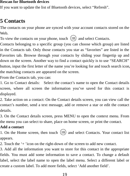   19 Rescan for Bluetooth devices   If you want to update the list of Bluetooth devices, select “Refresh”.    5 Contacts The contacts on your phone are synced with your account contacts stored on the Web.  To view the contacts on your phone, touch    and select Contacts. Contacts belonging to a specific group (you can choose which group) are listed in the Contacts tab. Only those contacts you star as “favorites” are listed in the Favorites tab. Browse through your contacts by sliding your fingertip up and down on the screen. Another way to find a contact quickly is to use “SEARCH” button, input the first letter of the name you’re looking for and touch search icon, the matching contacts are appeared on the screen. From the Contacts tab, you can:   1. Go to Contact details:    Select the contact’s name to open the Contact details screen, where all screen the information you’ve saved for this contact is displayed.  2. Take action on a contact: On the Contact details screen, you can view call the contact’s number, send a text message, add or remove a star or edit the contact details.  3. On the Contact details screen, press MENU to open the context menu. From the menu you can select to share, place on home screen, or print the contact.   Add a contact   1. On the Home screen, then touch    and select Contacts. Your contact list appears.  2. Touch the ‘+ ’icon on the right-down of the screen to add new contact.   3. Add all the information you want to store for this contact in the appropriate fields. You must add some information to save a contact. To change a default label, select the label name to open the label menu. Select a different label or create a custom label. To add more fields, select ‘Add another field’.   