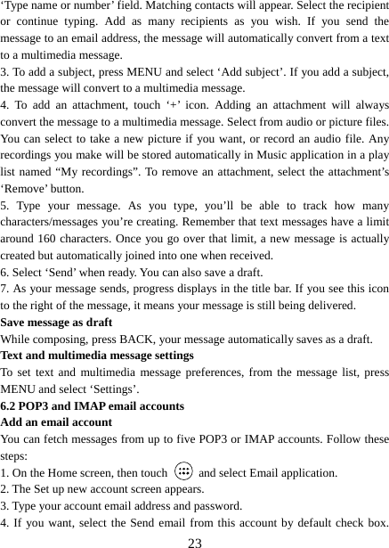   23‘Type name or number’ field. Matching contacts will appear. Select the recipient or continue typing. Add as many recipients as you wish. If you send the message to an email address, the message will automatically convert from a text to a multimedia message.   3. To add a subject, press MENU and select ‘Add subject’. If you add a subject, the message will convert to a multimedia message.   4. To add an attachment, touch ‘+’ icon. Adding an attachment will always convert the message to a multimedia message. Select from audio or picture files. You can select to take a new picture if you want, or record an audio file. Any recordings you make will be stored automatically in Music application in a play list named “My recordings”. To remove an attachment, select the attachment’s ‘Remove’ button.   5. Type your message. As you type, you’ll be able to track how many characters/messages you’re creating. Remember that text messages have a limit around 160 characters. Once you go over that limit, a new message is actually created but automatically joined into one when received.   6. Select ‘Send’ when ready. You can also save a draft.   7. As your message sends, progress displays in the title bar. If you see this icon to the right of the message, it means your message is still being delivered.   Save message as draft While composing, press BACK, your message automatically saves as a draft. Text and multimedia message settings   To set text and multimedia message preferences, from the message list, press MENU and select ‘Settings’.   6.2 POP3 and IMAP email accounts   Add an email account   You can fetch messages from up to five POP3 or IMAP accounts. Follow these steps:  1. On the Home screen, then touch    and select Email application. 2. The Set up new account screen appears. 3. Type your account email address and password. 4. If you want, select the Send email from this account by default check box. 