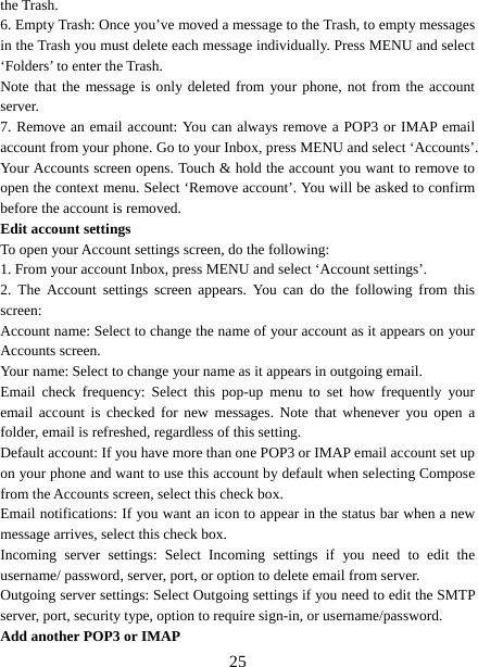   25the Trash.   6. Empty Trash: Once you’ve moved a message to the Trash, to empty messages in the Trash you must delete each message individually. Press MENU and select ‘Folders’ to enter the Trash.   Note that the message is only deleted from your phone, not from the account server.  7. Remove an email account: You can always remove a POP3 or IMAP email account from your phone. Go to your Inbox, press MENU and select ‘Accounts’. Your Accounts screen opens. Touch &amp; hold the account you want to remove to open the context menu. Select ‘Remove account’. You will be asked to confirm before the account is removed. Edit account settings   To open your Account settings screen, do the following:   1. From your account Inbox, press MENU and select ‘Account settings’.   2. The Account settings screen appears. You can do the following from this screen:  Account name: Select to change the name of your account as it appears on your Accounts screen.   Your name: Select to change your name as it appears in outgoing email.   Email check frequency: Select this pop-up menu to set how frequently your email account is checked for new messages. Note that whenever you open a folder, email is refreshed, regardless of this setting.   Default account: If you have more than one POP3 or IMAP email account set up on your phone and want to use this account by default when selecting Compose from the Accounts screen, select this check box.   Email notifications: If you want an icon to appear in the status bar when a new message arrives, select this check box.   Incoming server settings: Select Incoming settings if you need to edit the username/ password, server, port, or option to delete email from server.   Outgoing server settings: Select Outgoing settings if you need to edit the SMTP server, port, security type, option to require sign-in, or username/password.   Add another POP3 or IMAP   