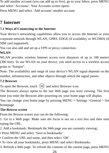   26To add another account (you can add up to five), go to your Inbox, press MENU and select ‘Accounts’. Your Accounts screen opens. Press MENU and select ‘Add account’ another account.    7 Internet   7.1 Ways of Connecting to the Internet   Your device’s networking capabilities allow you to access the Internet or your corporate network through WLAN, GPRS, EDGE (if available), or WCDMA (if SIM card supported). You can also add and set up a VPN or proxy connection. WLAN WLAN provides wireless Internet access over distances of up to 100 meters (300 feet). To use WLAN on your device, you need access to a wireless access point or “hotspot”.   Note: The availability and range of your device’s WLAN signal depends on the number, infrastructure, and other objects through which the signal passes. 7.2 Browser To open the Browser, touch    and select Browser icon.   The Browser always opens to the last Web page you were viewing. The first time you enter the Browser after powering on, your home page will display.   You can change your home page by pressing MENU &gt; Settings &gt;General &gt; Set homepage.  The Browse screen   From the Browse screen you can do the following:   1. Go to a Web page: Make sure the focus is not on a text box and then start typing the URL.   2. Add a bookmark: Bookmark the Web page you are currently viewing:   • Press MENU and select ‘Save to bookmarks’.   • Confirm the URL and name, and then select ‘OK’. • To view all your bookmarks, press MENU and select Bookmarks.   3. Refresh a Web page: To refresh the contents of the current page, press MENU 