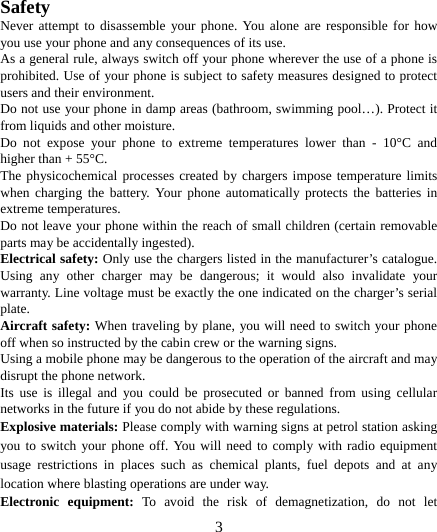   3    Safety Never attempt to disassemble your phone. You alone are responsible for how you use your phone and any consequences of its use. As a general rule, always switch off your phone wherever the use of a phone is prohibited. Use of your phone is subject to safety measures designed to protect users and their environment. Do not use your phone in damp areas (bathroom, swimming pool…). Protect it from liquids and other moisture. Do not expose your phone to extreme temperatures lower than - 10°C and higher than + 55°C. The physicochemical processes created by chargers impose temperature limits when charging the battery. Your phone automatically protects the batteries in extreme temperatures. Do not leave your phone within the reach of small children (certain removable parts may be accidentally ingested). Electrical safety: Only use the chargers listed in the manufacturer’s catalogue. Using any other charger may be dangerous; it would also invalidate your warranty. Line voltage must be exactly the one indicated on the charger’s serial plate. Aircraft safety: When traveling by plane, you will need to switch your phone off when so instructed by the cabin crew or the warning signs. Using a mobile phone may be dangerous to the operation of the aircraft and may disrupt the phone network. Its use is illegal and you could be prosecuted or banned from using cellular networks in the future if you do not abide by these regulations. Explosive materials: Please comply with warning signs at petrol station asking you to switch your phone off. You will need to comply with radio equipment usage restrictions in places such as chemical plants, fuel depots and at any location where blasting operations are under way. Electronic equipment: To avoid the risk of demagnetization, do not let 