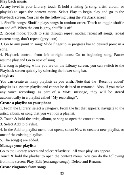   32Play back music   At any level in your Library, touch &amp; hold a listing (a song, artist, album, or playlist) to open the context menu. Select Play to begin play and go to the Playback screen. You can do the following using the Playback screen:   1. Shuffle songs: Shuffle plays songs in random order. Touch to toggle shuffle on and off. When the con is grey, shuffle is off.   2. Repeat mode: Touch to step through repeat modes: repeat all songs, repeat current song, don’t repeat (grey icon). 3. Go to any point in song: Slide fingertip in progress bar to desired point in a song. 4. Playback control: from left to right icons: Go to beginning song, Pause/ resume play and Go to next of song. If a song is playing while you are on the Library screen, you can switch to the Playback screen quickly by selecting the lower song bar.   Playlists  You can create as many playlists as you wish. Note that the ‘Recently added’ playlist is a system playlist and cannot be deleted or renamed. Also, if you make any voice recordings as part of a MMS message, they will be stored automatically in a playlist called “My recordings”.   Create a playlist on your phone 1. From the Library, select a category. From the list that appears, navigate to the artist, album, or song that you want on a playlist.   2. Touch &amp; hold the artist, album, or song to open the context menu.   3. Select Add to playlist.   4. In the Add to playlist menu that opens, select New to create a new playlist, or one of the existing playlists.   5. The song(s) are added.     Manage your playlists   Go to the Library screen and select ‘Playlists’. All your playlists appear.   Touch &amp; hold the playlist to open the context menu. You can do the following from this screen: Play, Edit (rearrange songs), Delete and Rename. Create ringtones from songs   