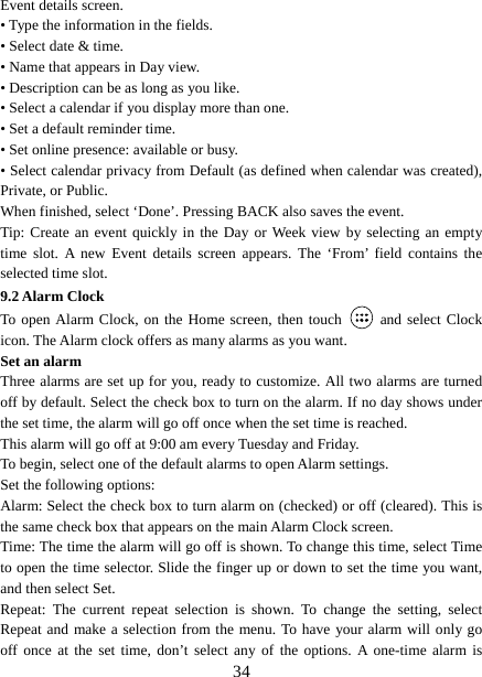   34Event details screen.   • Type the information in the fields.   • Select date &amp; time.   • Name that appears in Day view.   • Description can be as long as you like. • Select a calendar if you display more than one.   • Set a default reminder time.   • Set online presence: available or busy.   • Select calendar privacy from Default (as defined when calendar was created), Private, or Public.   When finished, select ‘Done’. Pressing BACK also saves the event.   Tip: Create an event quickly in the Day or Week view by selecting an empty time slot. A new Event details screen appears. The ‘From’ field contains the selected time slot.   9.2 Alarm Clock To open Alarm Clock, on the Home screen, then touch   and select Clock icon. The Alarm clock offers as many alarms as you want.   Set an alarm   Three alarms are set up for you, ready to customize. All two alarms are turned off by default. Select the check box to turn on the alarm. If no day shows under the set time, the alarm will go off once when the set time is reached. This alarm will go off at 9:00 am every Tuesday and Friday.   To begin, select one of the default alarms to open Alarm settings.   Set the following options:   Alarm: Select the check box to turn alarm on (checked) or off (cleared). This is the same check box that appears on the main Alarm Clock screen. Time: The time the alarm will go off is shown. To change this time, select Time to open the time selector. Slide the finger up or down to set the time you want, and then select Set.   Repeat: The current repeat selection is shown. To change the setting, select Repeat and make a selection from the menu. To have your alarm will only go off once at the set time, don’t select any of the options. A one-time alarm is 