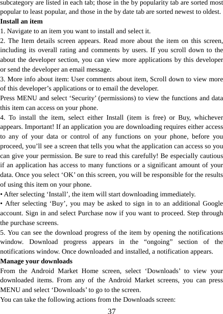   37subcategory are listed in each tab; those in the by popularity tab are sorted most popular to least popular, and those in the by date tab are sorted newest to oldest.   Install an item   1. Navigate to an item you want to install and select it.   2. The Item details screen appears. Read more about the item on this screen, including its overall rating and comments by users. If you scroll down to the about the developer section, you can view more applications by this developer or send the developer an email message.   3. More info about item: User comments about item, Scroll down to view more of this developer’s applications or to email the developer.   Press MENU and select ‘Security’ (permissions) to view the functions and data this item can access on your phone.   4. To install the item, select either Install (item is free) or Buy, whichever appears. Important! If an application you are downloading requires either access to any of your data or control of any functions on your phone, before you proceed, you’ll see a screen that tells you what the application can access so you can give your permission. Be sure to read this carefully! Be especially cautious if an application has access to many functions or a significant amount of your data. Once you select ‘OK’ on this screen, you will be responsible for the results of using this item on your phone.   • After selecting ‘Install’, the item will start downloading immediately.   • After selecting ‘Buy’, you may be asked to sign in to an additional Google account. Sign in and select Purchase now if you want to proceed. Step through the purchase screens.   5. You can see the download progress of the item by opening the notifications window. Download progress appears in the “ongoing” section of the notifications window. Once downloaded and installed, a notification appears.   Manage your downloads   From the Android Market Home screen, select ‘Downloads’ to view your downloaded items. From any of the Android Market screens, you can press MENU and select ‘Downloads’ to go to the screen. You can take the following actions from the Downloads screen:   