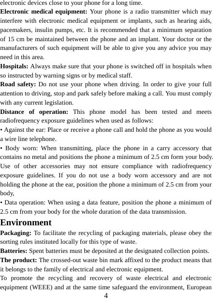   4electronic devices close to your phone for a long time. Electronic medical equipment: Your phone is a radio transmitter which may interfere with electronic medical equipment or implants, such as hearing aids, pacemakers, insulin pumps, etc. It is recommended that a minimum separation of 15 cm be maintained between the phone and an implant. Your doctor or the manufacturers of such equipment will be able to give you any advice you may need in this area.   Hospitals: Always make sure that your phone is switched off in hospitals when so instructed by warning signs or by medical staff.   Road safety: Do not use your phone when driving. In order to give your full attention to driving, stop and park safely before making a call. You must comply with any current legislation. Distance of operation: This phone model has been tested and meets radiofrequency exposure guidelines when used as follows: • Against the ear: Place or receive a phone call and hold the phone as you would a wire line telephone. • Body worn: When transmitting, place the phone in a carry accessory that contains no metal and positions the phone a minimum of 2.5 cm form your body. Use of other accessories may not ensure compliance with radiofrequency exposure guidelines. If you do not use a body worn accessory and are not holding the phone at the ear, position the phone a minimum of 2.5 cm from your body, • Data operation: When using a data feature, position the phone a minimum of 2.5 cm from your body for the whole duration of the data transmission. Environment Packaging: To facilitate the recycling of packaging materials, please obey the sorting rules instituted locally for this type of waste. Batteries: Spent batteries must be deposited at the designated collection points. The product: The crossed-out waste bin mark affixed to the product means that it belongs to the family of electrical and electronic equipment. To promote the recycling and recovery of waste electrical and electronic equipment (WEEE) and at the same time safeguard the environment, European 