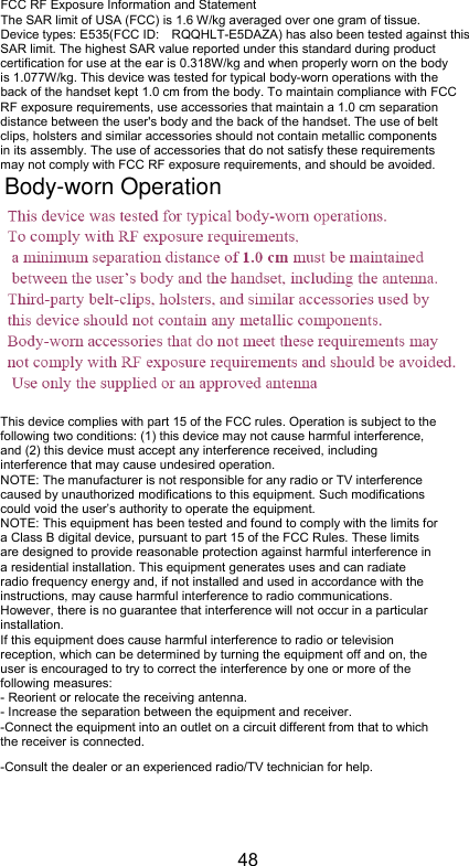 48 FCC RF Exposure Information and Statement The SAR limit of USA (FCC) is 1.6 W/kg averaged over one gram of tissue. Device types: E535(FCC ID: RQQHLT-E5DAZA) has also been tested against this SAR limit. The highest SAR value reported under this standard during product certification for use at the ear is 0.318W/kg and when properly worn on the body is 1.077W/kg. This device was tested for typical body-worn operations with the back of the handset kept 1.0 cm from the body. To maintain compliance with FCC RF exposure requirements, use accessories that maintain a 1.0 cm separation distance between the user&apos;s body and the back of the handset. The use of belt clips, holsters and similar accessories should not contain metallic components in its assembly. The use of accessories that do not satisfy these requirements may not comply with FCC RF exposure requirements, and should be avoided.  This device complies with part 15 of the FCC rules. Operation is subject to the following two conditions: (1) this device may not cause harmful interference, and (2) this device must accept any interference received, including interference that may cause undesired operation. NOTE: The manufacturer is not responsible for any radio or TV interference caused by unauthorized modifications to this equipment. Such modifications could void the user’s authority to operate the equipment. NOTE: This equipment has been tested and found to comply with the limits for a Class B digital device, pursuant to part 15 of the FCC Rules. These limits are designed to provide reasonable protection against harmful interference in a residential installation. This equipment generates uses and can radiate radio frequency energy and, if not installed and used in accordance with the instructions, may cause harmful interference to radio communications. However, there is no guarantee that interference will not occur in a particular installation. If this equipment does cause harmful interference to radio or television reception, which can be determined by turning the equipment off and on, the user is encouraged to try to correct the interference by one or more of the following measures: - Reorient or relocate the receiving antenna. - Increase the separation between the equipment and receiver. -Connect the equipment into an outlet on a circuit different from that to which the receiver is connected. -Consult the dealer or an experienced radio/TV technician for help. Body-worn Operation