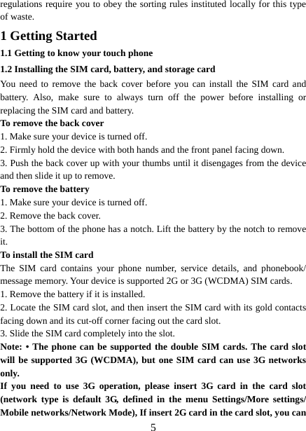   5regulations require you to obey the sorting rules instituted locally for this type of waste. 1 Getting Started 1.1 Getting to know your touch phone 1.2 Installing the SIM card, battery, and storage card You need to remove the back cover before you can install the SIM card and battery. Also, make sure to always turn off the power before installing or replacing the SIM card and battery. To remove the back cover   1. Make sure your device is turned off. 2. Firmly hold the device with both hands and the front panel facing down.   3. Push the back cover up with your thumbs until it disengages from the device and then slide it up to remove.   To remove the battery   1. Make sure your device is turned off. 2. Remove the back cover. 3. The bottom of the phone has a notch. Lift the battery by the notch to remove it.   To install the SIM card  The SIM card contains your phone number, service details, and phonebook/ message memory. Your device is supported 2G or 3G (WCDMA) SIM cards.   1. Remove the battery if it is installed.   2. Locate the SIM card slot, and then insert the SIM card with its gold contacts facing down and its cut-off corner facing out the card slot.   3. Slide the SIM card completely into the slot. Note: • The phone can be supported the double SIM cards. The card slot will be supported 3G (WCDMA), but one SIM card can use 3G networks only. If you need to use 3G operation, please insert 3G card in the card slot (network type is default 3G, defined in the menu Settings/More settings/ Mobile networks/Network Mode), If insert 2G card in the card slot, you can 