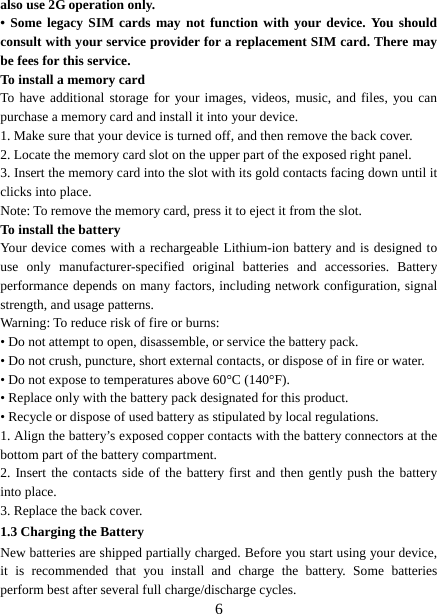   6also use 2G operation only. • Some legacy SIM cards may not function with your device. You should consult with your service provider for a replacement SIM card. There may be fees for this service.   To install a memory card To have additional storage for your images, videos, music, and files, you can purchase a memory card and install it into your device. 1. Make sure that your device is turned off, and then remove the back cover. 2. Locate the memory card slot on the upper part of the exposed right panel. 3. Insert the memory card into the slot with its gold contacts facing down until it clicks into place.     Note: To remove the memory card, press it to eject it from the slot. To install the battery Your device comes with a rechargeable Lithium-ion battery and is designed to use only manufacturer-specified original batteries and accessories. Battery performance depends on many factors, including network configuration, signal strength, and usage patterns.     Warning: To reduce risk of fire or burns: • Do not attempt to open, disassemble, or service the battery pack. • Do not crush, puncture, short external contacts, or dispose of in fire or water.   • Do not expose to temperatures above 60°C (140°F).   • Replace only with the battery pack designated for this product. • Recycle or dispose of used battery as stipulated by local regulations.     1. Align the battery’s exposed copper contacts with the battery connectors at the bottom part of the battery compartment.     2. Insert the contacts side of the battery first and then gently push the battery into place.   3. Replace the back cover. 1.3 Charging the Battery New batteries are shipped partially charged. Before you start using your device, it is recommended that you install and charge the battery. Some batteries perform best after several full charge/discharge cycles.     