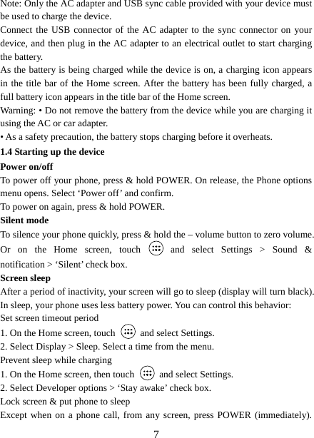   7Note: Only the AC adapter and USB sync cable provided with your device must be used to charge the device.   Connect the USB connector of the AC adapter to the sync connector on your device, and then plug in the AC adapter to an electrical outlet to start charging the battery.   As the battery is being charged while the device is on, a charging icon appears in the title bar of the Home screen. After the battery has been fully charged, a full battery icon appears in the title bar of the Home screen.     Warning: • Do not remove the battery from the device while you are charging it using the AC or car adapter.   • As a safety precaution, the battery stops charging before it overheats. 1.4 Starting up the device Power on/off   To power off your phone, press &amp; hold POWER. On release, the Phone options menu opens. Select ‘Power off’ and confirm.   To power on again, press &amp; hold POWER. Silent mode   To silence your phone quickly, press &amp; hold the – volume button to zero volume. Or on the Home screen, touch   and select Settings &gt; Sound &amp; notification &gt; ‘Silent’ check box.   Screen sleep   After a period of inactivity, your screen will go to sleep (display will turn black). In sleep, your phone uses less battery power. You can control this behavior:   Set screen timeout period 1. On the Home screen, touch   and select Settings.   2. Select Display &gt; Sleep. Select a time from the menu.   Prevent sleep while charging 1. On the Home screen, then touch   and select Settings.   2. Select Developer options &gt; ‘Stay awake’ check box.   Lock screen &amp; put phone to sleep   Except when on a phone call, from any screen, press POWER (immediately). 