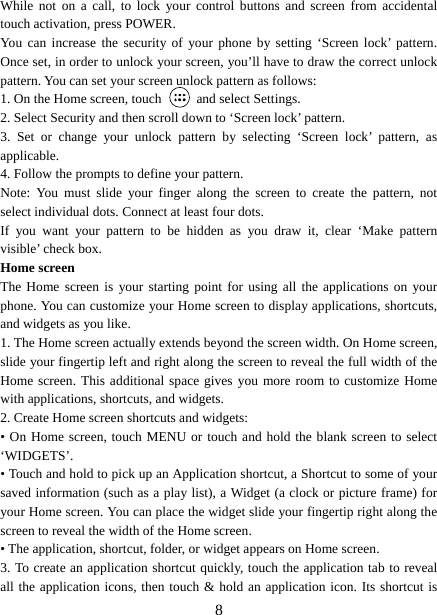   8While not on a call, to lock your control buttons and screen from accidental touch activation, press POWER. You can increase the security of your phone by setting ‘Screen lock’ pattern. Once set, in order to unlock your screen, you’ll have to draw the correct unlock pattern. You can set your screen unlock pattern as follows:   1. On the Home screen, touch   and select Settings.  2. Select Security and then scroll down to ‘Screen lock’ pattern. 3. Set or change your unlock pattern by selecting ‘Screen lock’ pattern, as applicable. 4. Follow the prompts to define your pattern.   Note: You must slide your finger along the screen to create the pattern, not select individual dots. Connect at least four dots. If you want your pattern to be hidden as you draw it, clear ‘Make pattern visible’ check box.   Home screen The Home screen is your starting point for using all the applications on your phone. You can customize your Home screen to display applications, shortcuts, and widgets as you like.   1. The Home screen actually extends beyond the screen width. On Home screen, slide your fingertip left and right along the screen to reveal the full width of the Home screen. This additional space gives you more room to customize Home with applications, shortcuts, and widgets.   2. Create Home screen shortcuts and widgets:   • On Home screen, touch MENU or touch and hold the blank screen to select ‘WIDGETS’. • Touch and hold to pick up an Application shortcut, a Shortcut to some of your saved information (such as a play list), a Widget (a clock or picture frame) for your Home screen. You can place the widget slide your fingertip right along the screen to reveal the width of the Home screen. • The application, shortcut, folder, or widget appears on Home screen.   3. To create an application shortcut quickly, touch the application tab to reveal all the application icons, then touch &amp; hold an application icon. Its shortcut is 