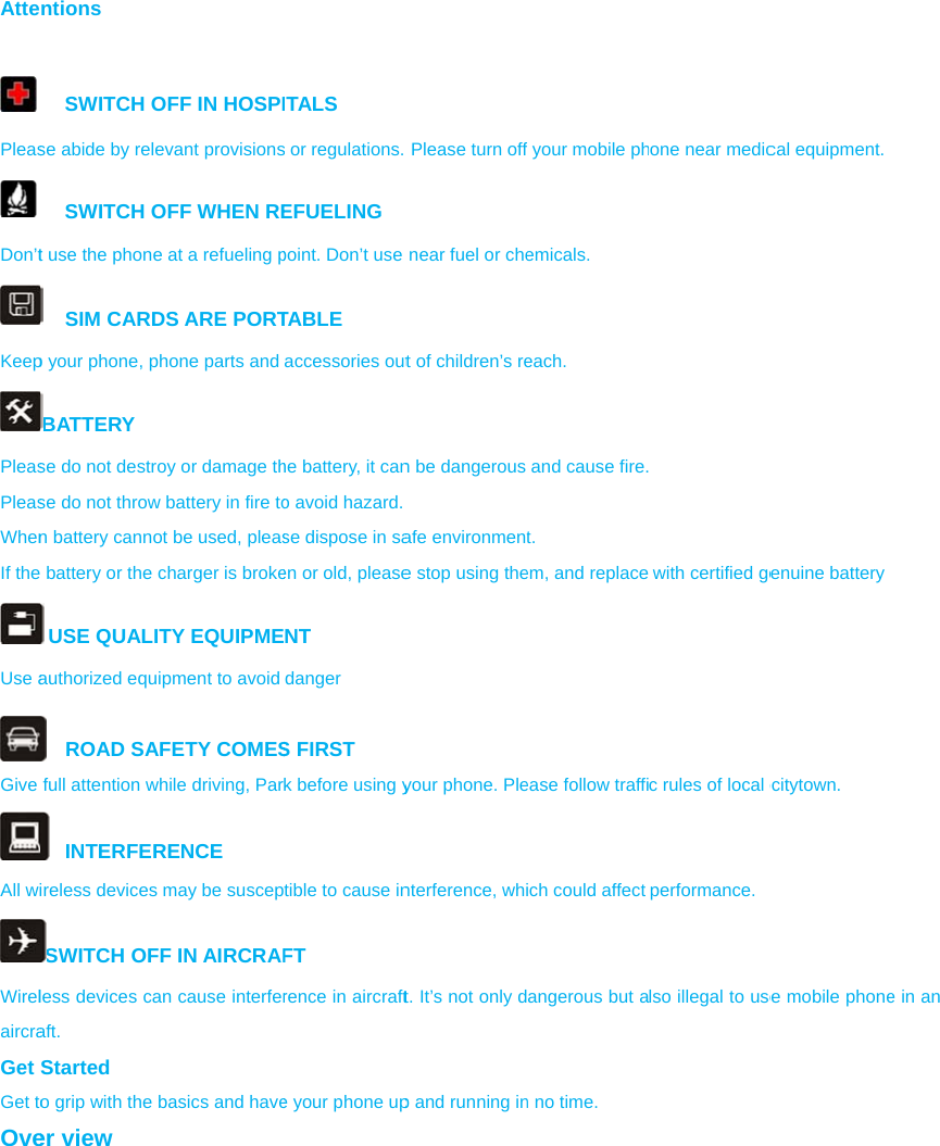 Atte  Pleas Don’tKeepPleasPleasWhenIf theUse aGive All wiWirelaircraGet Get toOventions SWITCH Ose abide by releSWITCH Ot use the phone SIM CARDp your phone, phBATTERY se do not destrose do not throw n battery canno battery or the c USE QUALITauthorized equi ROAD SAFfull attention wh INTERFERireless devices SWITCH OFFless devices caaft. Started o grip with the ber view OFF IN HOSPIevant provisionsOFF WHEN REe at a refueling pDS ARE PORThone parts and oy or damage thbattery in fire toot be used, pleascharger is brokeTY EQUIPMEpment to avoid FETY COMEShile driving, ParRENCE may be suscepF IN AIRCRAFn cause interferbasics and haveITALS s or regulations. EFUELING point. Don’t use TABLE accessories outhe battery, it cano avoid hazard.se dispose in saen or old, pleaseNT danger S FIRST k before using ytible to cause inFT rence in aircrafte your phone up Please turn offnear fuel or chet of children’s ren be dangerous afe environmente stop using theyour phone. Plenterference, whit. It’s not only dp and running inf your mobile phemicals. each. and cause fire.t. em, and replaceease follow traffiich could affect angerous but an no time. one near medic with certified gec rules of local cperformance. lso illegal to usecal equipment. enuine battery citytown. e mobile phone  e in an 