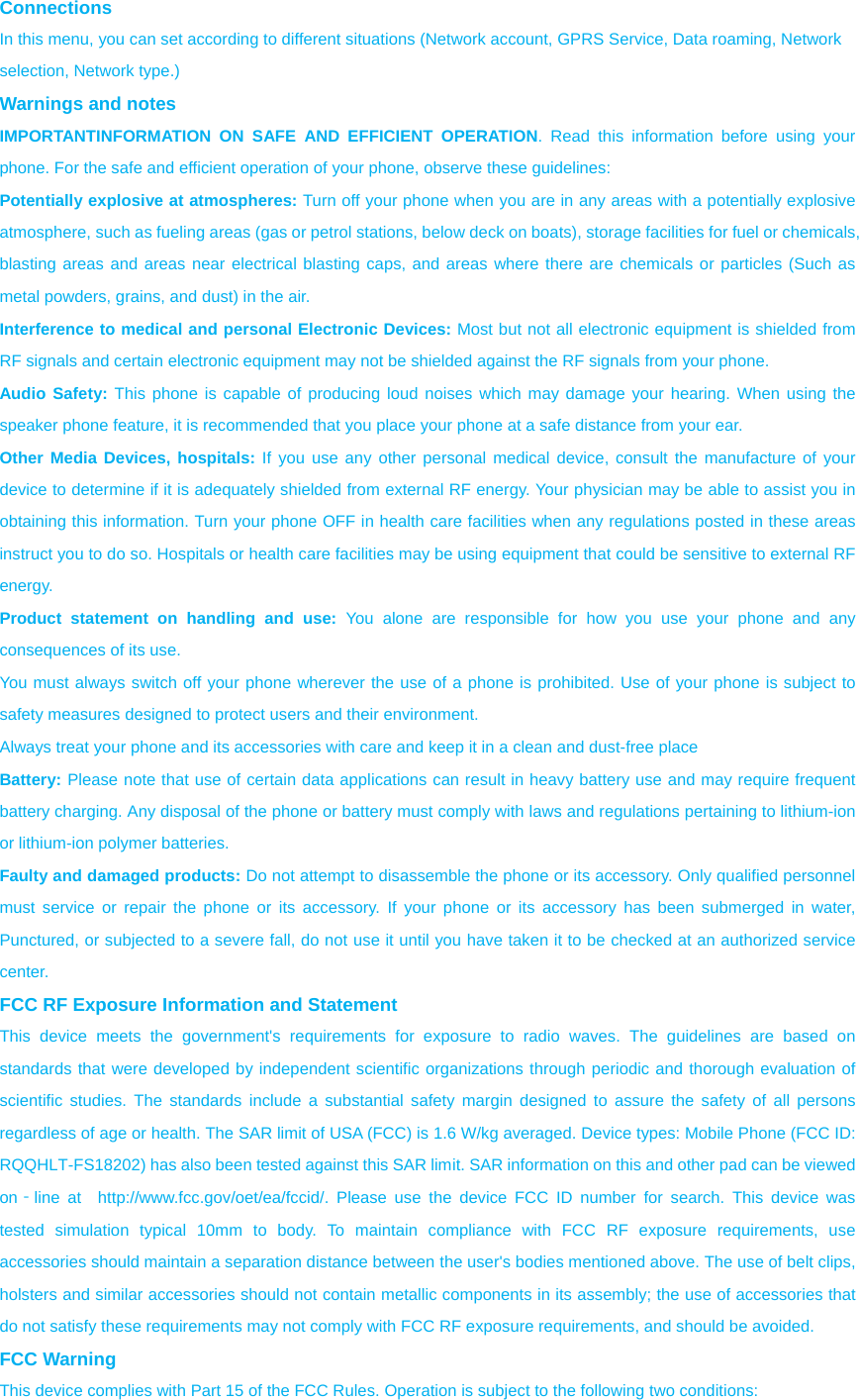 Connections  In this menu, you can set according to different situations (Network account, GPRS Service, Data roaming, Network selection, Network type.) Warnings and notes IMPORTANTINFORMATION ON SAFE AND EFFICIENT OPERATION. Read this information before using your phone. For the safe and efficient operation of your phone, observe these guidelines: Potentially explosive at atmospheres: Turn off your phone when you are in any areas with a potentially explosive atmosphere, such as fueling areas (gas or petrol stations, below deck on boats), storage facilities for fuel or chemicals, blasting areas and areas near electrical blasting caps, and areas where there are chemicals or particles (Such as metal powders, grains, and dust) in the air. Interference to medical and personal Electronic Devices: Most but not all electronic equipment is shielded from RF signals and certain electronic equipment may not be shielded against the RF signals from your phone. Audio Safety: This phone is capable of producing loud noises which may damage your hearing. When using the speaker phone feature, it is recommended that you place your phone at a safe distance from your ear. Other Media Devices, hospitals: If you use any other personal medical device, consult the manufacture of your device to determine if it is adequately shielded from external RF energy. Your physician may be able to assist you in obtaining this information. Turn your phone OFF in health care facilities when any regulations posted in these areas instruct you to do so. Hospitals or health care facilities may be using equipment that could be sensitive to external RF energy. Product statement on handling and use: You alone are responsible for how you use your phone and any consequences of its use. You must always switch off your phone wherever the use of a phone is prohibited. Use of your phone is subject to safety measures designed to protect users and their environment. Always treat your phone and its accessories with care and keep it in a clean and dust-free place Battery: Please note that use of certain data applications can result in heavy battery use and may require frequent battery charging. Any disposal of the phone or battery must comply with laws and regulations pertaining to lithium-ion or lithium-ion polymer batteries. Faulty and damaged products: Do not attempt to disassemble the phone or its accessory. Only qualified personnel must service or repair the phone or its accessory. If your phone or its accessory has been submerged in water, Punctured, or subjected to a severe fall, do not use it until you have taken it to be checked at an authorized service center. FCC RF Exposure Information and Statement This device meets the government&apos;s requirements for exposure to radio waves. The guidelines are based on standards that were developed by independent scientific organizations through periodic and thorough evaluation of scientific studies. The standards include a substantial safety margin designed to assure the safety of all persons regardless of age or health. The SAR limit of USA (FCC) is 1.6 W/kg averaged. Device types: Mobile Phone (FCC ID: RQQHLT-FS18202) has also been tested against this SAR limit. SAR information on this and other pad can be viewed on‐line at  http://www.fcc.gov/oet/ea/fccid/. Please use the device FCC ID number for search. This device was tested simulation typical 10mm to body. To maintain compliance with FCC RF exposure requirements, use accessories should maintain a separation distance between the user&apos;s bodies mentioned above. The use of belt clips, holsters and similar accessories should not contain metallic components in its assembly; the use of accessories that do not satisfy these requirements may not comply with FCC RF exposure requirements, and should be avoided. FCC Warning This device complies with Part 15 of the FCC Rules. Operation is subject to the following two conditions: 