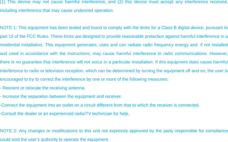 (1) This device may not cause harmful interference, and (2) this device must accept any interference received, including interference that may cause undesired operation.  NOTE 1: This equipment has been tested and found to comply with the limits for a Class B digital device, pursuant to part 15 of the FCC Rules. These limits are designed to provide reasonable protection against harmful interference in a residential installation. This equipment generates, uses and can radiate radio frequency energy and, if not installed and used in accordance with the instructions, may cause harmful interference to radio communications. However, there is no guarantee that interference will not occur in a particular installation. If this equipment does cause harmful interference to radio or television reception, which can be determined by turning the equipment off and on, the user is encouraged to try to correct the interference by one or more of the following measures: - Reorient or relocate the receiving antenna. - Increase the separation between the equipment and receiver. -Connect the equipment into an outlet on a circuit different from that to which the receiver is connected. -Consult the dealer or an experienced radio/TV technician for help.  NOTE 2: Any changes or modifications to this unit not expressly approved by the party responsible for compliance could void the user&apos;s authority to operate the equipment. 