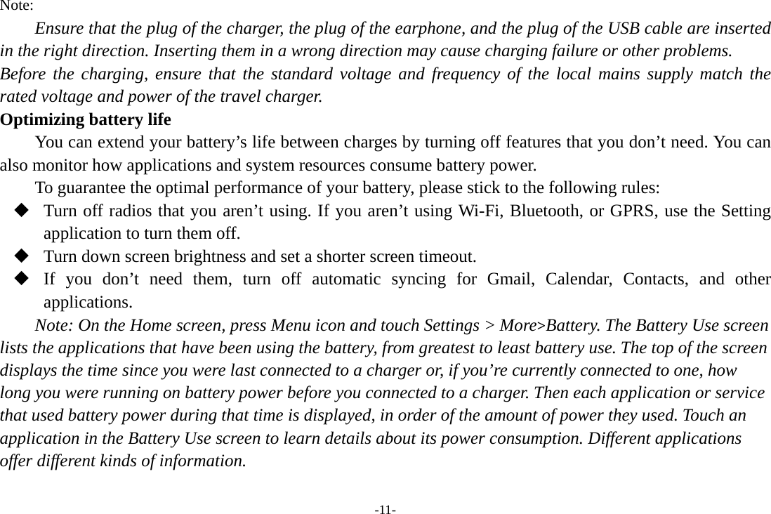 -11- Note: Ensure that the plug of the charger, the plug of the earphone, and the plug of the USB cable are inserted in the right direction. Inserting them in a wrong direction may cause charging failure or other problems. Before the charging, ensure that the standard voltage and frequency of the local mains supply match the rated voltage and power of the travel charger. Optimizing battery life You can extend your battery’s life between charges by turning off features that you don’t need. You can also monitor how applications and system resources consume battery power.   To guarantee the optimal performance of your battery, please stick to the following rules:  Turn off radios that you aren’t using. If you aren’t using Wi-Fi, Bluetooth, or GPRS, use the Setting application to turn them off.  Turn down screen brightness and set a shorter screen timeout.  If you don’t need them, turn off automatic syncing for Gmail, Calendar, Contacts, and other applications. Note: On the Home screen, press Menu icon and touch Settings &gt; More&gt;Battery. The Battery Use screen lists the applications that have been using the battery, from greatest to least battery use. The top of the screen displays the time since you were last connected to a charger or, if you’re currently connected to one, how long you were running on battery power before you connected to a charger. Then each application or service that used battery power during that time is displayed, in order of the amount of power they used. Touch an application in the Battery Use screen to learn details about its power consumption. Different applications offer different kinds of information.   