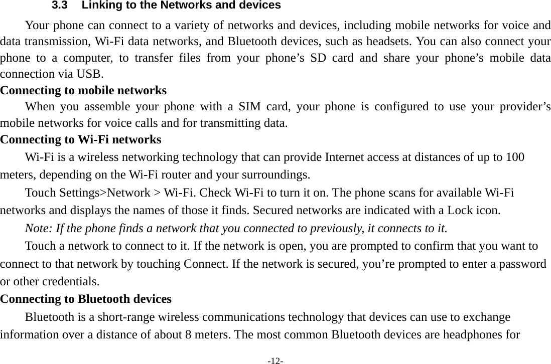 -12- 3.3  Linking to the Networks and devices Your phone can connect to a variety of networks and devices, including mobile networks for voice and data transmission, Wi-Fi data networks, and Bluetooth devices, such as headsets. You can also connect your phone to a computer, to transfer files from your phone’s SD card and share your phone’s mobile data connection via USB. Connecting to mobile networks     When you assemble your phone with a SIM card, your phone is configured to use your provider’s mobile networks for voice calls and for transmitting data. Connecting to Wi-Fi networks Wi-Fi is a wireless networking technology that can provide Internet access at distances of up to 100 meters, depending on the Wi-Fi router and your surroundings. Touch Settings&gt;Network &gt; Wi-Fi. Check Wi-Fi to turn it on. The phone scans for available Wi-Fi networks and displays the names of those it finds. Secured networks are indicated with a Lock icon.   Note: If the phone finds a network that you connected to previously, it connects to it. Touch a network to connect to it. If the network is open, you are prompted to confirm that you want to connect to that network by touching Connect. If the network is secured, you’re prompted to enter a password or other credentials. Connecting to Bluetooth devices Bluetooth is a short-range wireless communications technology that devices can use to exchange information over a distance of about 8 meters. The most common Bluetooth devices are headphones for 