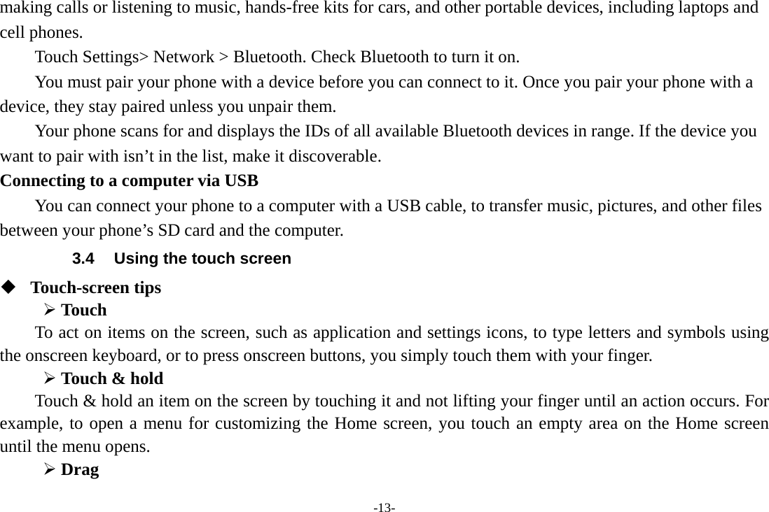 -13- making calls or listening to music, hands-free kits for cars, and other portable devices, including laptops and cell phones.       Touch Settings&gt; Network &gt; Bluetooth. Check Bluetooth to turn it on.         You must pair your phone with a device before you can connect to it. Once you pair your phone with a device, they stay paired unless you unpair them.         Your phone scans for and displays the IDs of all available Bluetooth devices in range. If the device you want to pair with isn’t in the list, make it discoverable.   Connecting to a computer via USB You can connect your phone to a computer with a USB cable, to transfer music, pictures, and other files between your phone’s SD card and the computer. 3.4  Using the touch screen  Touch-screen tips    Touch To act on items on the screen, such as application and settings icons, to type letters and symbols using the onscreen keyboard, or to press onscreen buttons, you simply touch them with your finger.  Touch &amp; hold   Touch &amp; hold an item on the screen by touching it and not lifting your finger until an action occurs. For example, to open a menu for customizing the Home screen, you touch an empty area on the Home screen until the menu opens.      Drag  