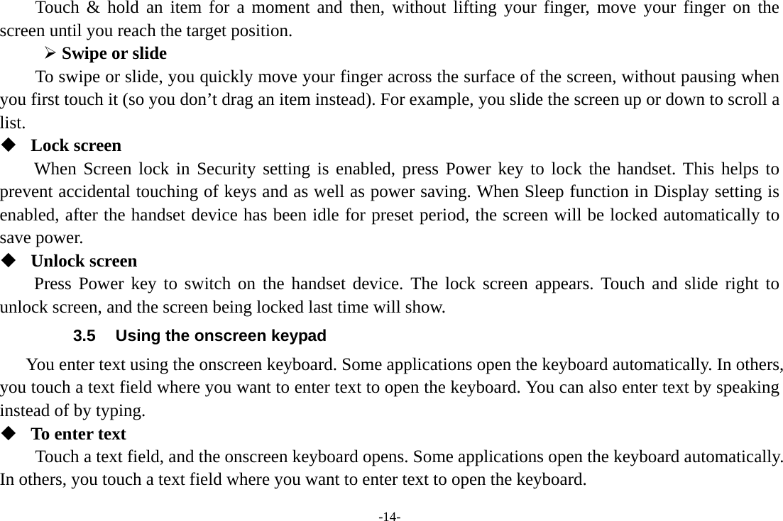 -14- Touch &amp; hold an item for a moment and then, without lifting your finger, move your finger on the screen until you reach the target position.  Swipe or slide   To swipe or slide, you quickly move your finger across the surface of the screen, without pausing when you first touch it (so you don’t drag an item instead). For example, you slide the screen up or down to scroll a list.  Lock screen When Screen lock in Security setting is enabled, press Power key to lock the handset. This helps to prevent accidental touching of keys and as well as power saving. When Sleep function in Display setting is enabled, after the handset device has been idle for preset period, the screen will be locked automatically to save power.    Unlock screen Press Power key to switch on the handset device. The lock screen appears. Touch and slide right to unlock screen, and the screen being locked last time will show.   3.5  Using the onscreen keypad You enter text using the onscreen keyboard. Some applications open the keyboard automatically. In others, you touch a text field where you want to enter text to open the keyboard. You can also enter text by speaking instead of by typing.    To enter text Touch a text field, and the onscreen keyboard opens. Some applications open the keyboard automatically. In others, you touch a text field where you want to enter text to open the keyboard. 