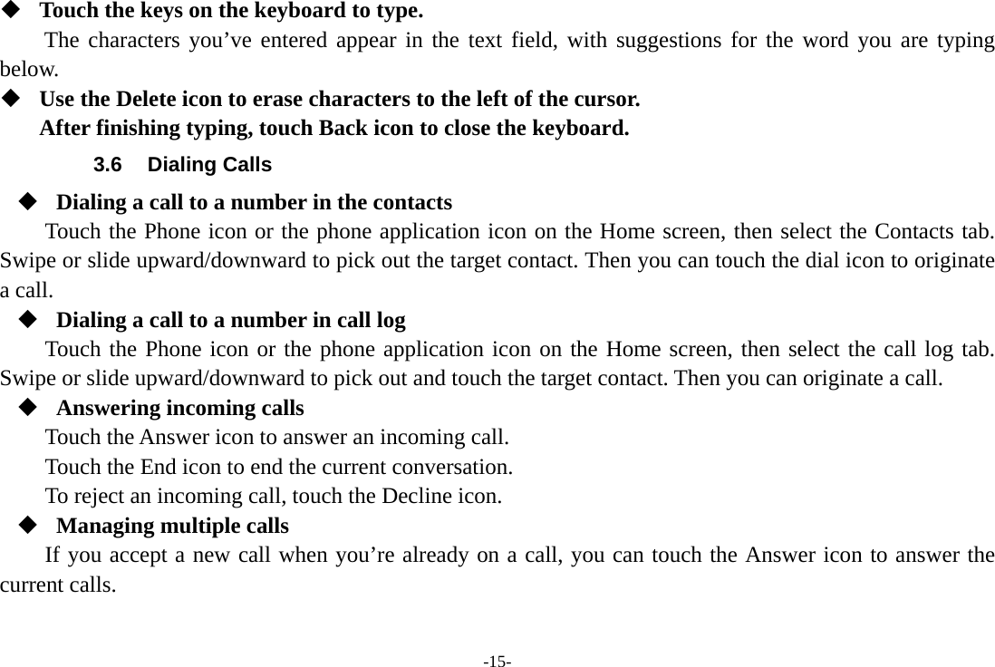 -15-  Touch the keys on the keyboard to type. The characters you’ve entered appear in the text field, with suggestions for the word you are typing below.   Use the Delete icon to erase characters to the left of the cursor. After finishing typing, touch Back icon to close the keyboard. 3.6 Dialing Calls  Dialing a call to a number in the contacts Touch the Phone icon or the phone application icon on the Home screen, then select the Contacts tab. Swipe or slide upward/downward to pick out the target contact. Then you can touch the dial icon to originate a call.  Dialing a call to a number in call log Touch the Phone icon or the phone application icon on the Home screen, then select the call log tab. Swipe or slide upward/downward to pick out and touch the target contact. Then you can originate a call.  Answering incoming calls Touch the Answer icon to answer an incoming call. Touch the End icon to end the current conversation. To reject an incoming call, touch the Decline icon.  Managing multiple calls If you accept a new call when you’re already on a call, you can touch the Answer icon to answer the current calls.  