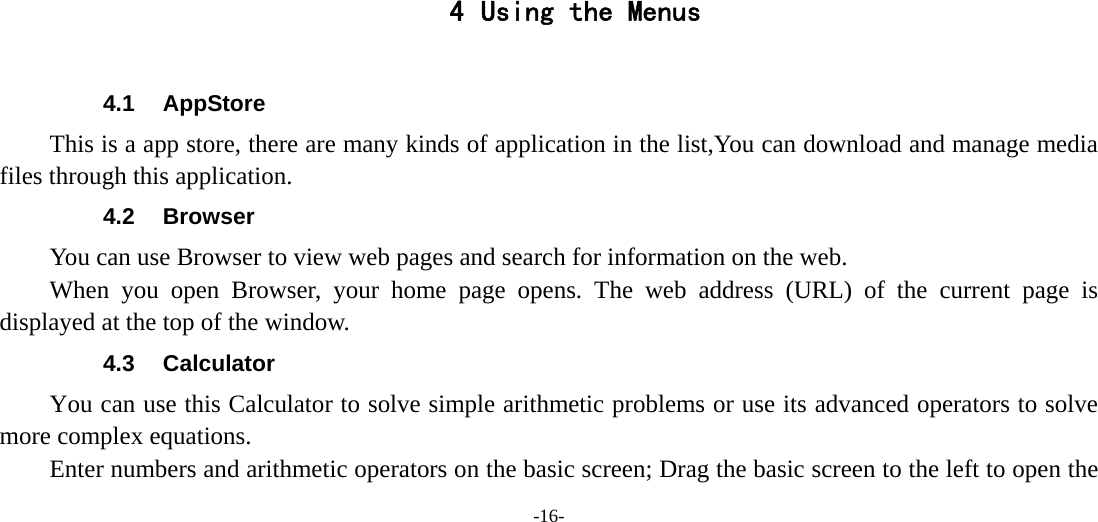 -16-       4 Using the Menus  4.1 AppStore This is a app store, there are many kinds of application in the list,You can download and manage media files through this application. 4.2 Browser You can use Browser to view web pages and search for information on the web. When you open Browser, your home page opens. The web address (URL) of the current page is displayed at the top of the window. 4.3 Calculator You can use this Calculator to solve simple arithmetic problems or use its advanced operators to solve more complex equations.         Enter numbers and arithmetic operators on the basic screen; Drag the basic screen to the left to open the 