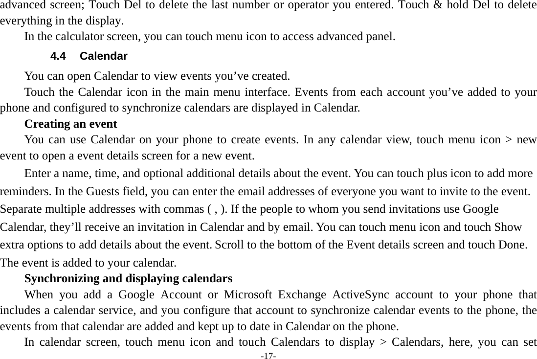 -17- advanced screen; Touch Del to delete the last number or operator you entered. Touch &amp; hold Del to delete everything in the display.     In the calculator screen, you can touch menu icon to access advanced panel. 4.4 Calendar You can open Calendar to view events you’ve created.   Touch the Calendar icon in the main menu interface. Events from each account you’ve added to your phone and configured to synchronize calendars are displayed in Calendar.     Creating an event You can use Calendar on your phone to create events. In any calendar view, touch menu icon &gt; new event to open a event details screen for a new event.   Enter a name, time, and optional additional details about the event. You can touch plus icon to add more reminders. In the Guests field, you can enter the email addresses of everyone you want to invite to the event. Separate multiple addresses with commas ( , ). If the people to whom you send invitations use Google Calendar, they’ll receive an invitation in Calendar and by email. You can touch menu icon and touch Show extra options to add details about the event. Scroll to the bottom of the Event details screen and touch Done. The event is added to your calendar. Synchronizing and displaying calendars     When you add a Google Account or Microsoft Exchange ActiveSync account to your phone that includes a calendar service, and you configure that account to synchronize calendar events to the phone, the events from that calendar are added and kept up to date in Calendar on the phone.     In calendar screen, touch menu icon and touch Calendars to display &gt; Calendars, here, you can set 