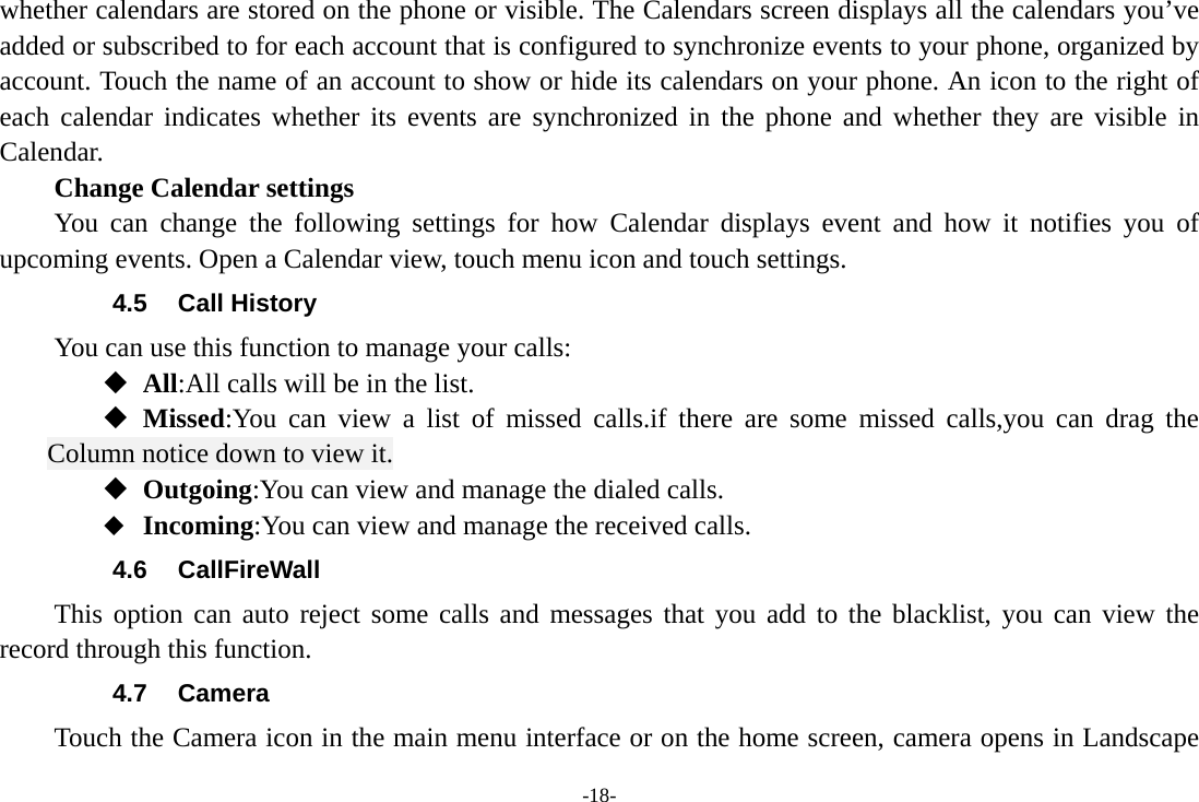 -18- whether calendars are stored on the phone or visible. The Calendars screen displays all the calendars you’ve added or subscribed to for each account that is configured to synchronize events to your phone, organized by account. Touch the name of an account to show or hide its calendars on your phone. An icon to the right of each calendar indicates whether its events are synchronized in the phone and whether they are visible in Calendar.     Change Calendar settings You can change the following settings for how Calendar displays event and how it notifies you of upcoming events. Open a Calendar view, touch menu icon and touch settings. 4.5 Call History You can use this function to manage your calls:  All:All calls will be in the list.  Missed:You can view a list of missed calls.if there are some missed calls,you can drag the Column notice down to view it.  Outgoing:You can view and manage the dialed calls.  Incoming:You can view and manage the received calls. 4.6 CallFireWall This option can auto reject some calls and messages that you add to the blacklist, you can view the record through this function. 4.7 Camera Touch the Camera icon in the main menu interface or on the home screen, camera opens in Landscape 