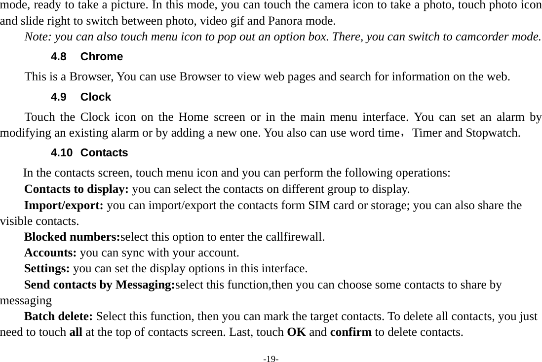 -19- mode, ready to take a picture. In this mode, you can touch the camera icon to take a photo, touch photo icon and slide right to switch between photo, video gif and Panora mode. Note: you can also touch menu icon to pop out an option box. There, you can switch to camcorder mode. 4.8 Chrome This is a Browser, You can use Browser to view web pages and search for information on the web. 4.9 Clock Touch the Clock icon on the Home screen or in the main menu interface. You can set an alarm by modifying an existing alarm or by adding a new one. You also can use word time，Timer and Stopwatch. 4.10 Contacts  In the contacts screen, touch menu icon and you can perform the following operations: Contacts to display: you can select the contacts on different group to display. Import/export: you can import/export the contacts form SIM card or storage; you can also share the visible contacts. Blocked numbers:select this option to enter the callfirewall. Accounts: you can sync with your account. Settings: you can set the display options in this interface. Send contacts by Messaging:select this function,then you can choose some contacts to share by messaging Batch delete: Select this function, then you can mark the target contacts. To delete all contacts, you just need to touch all at the top of contacts screen. Last, touch OK and confirm to delete contacts. 