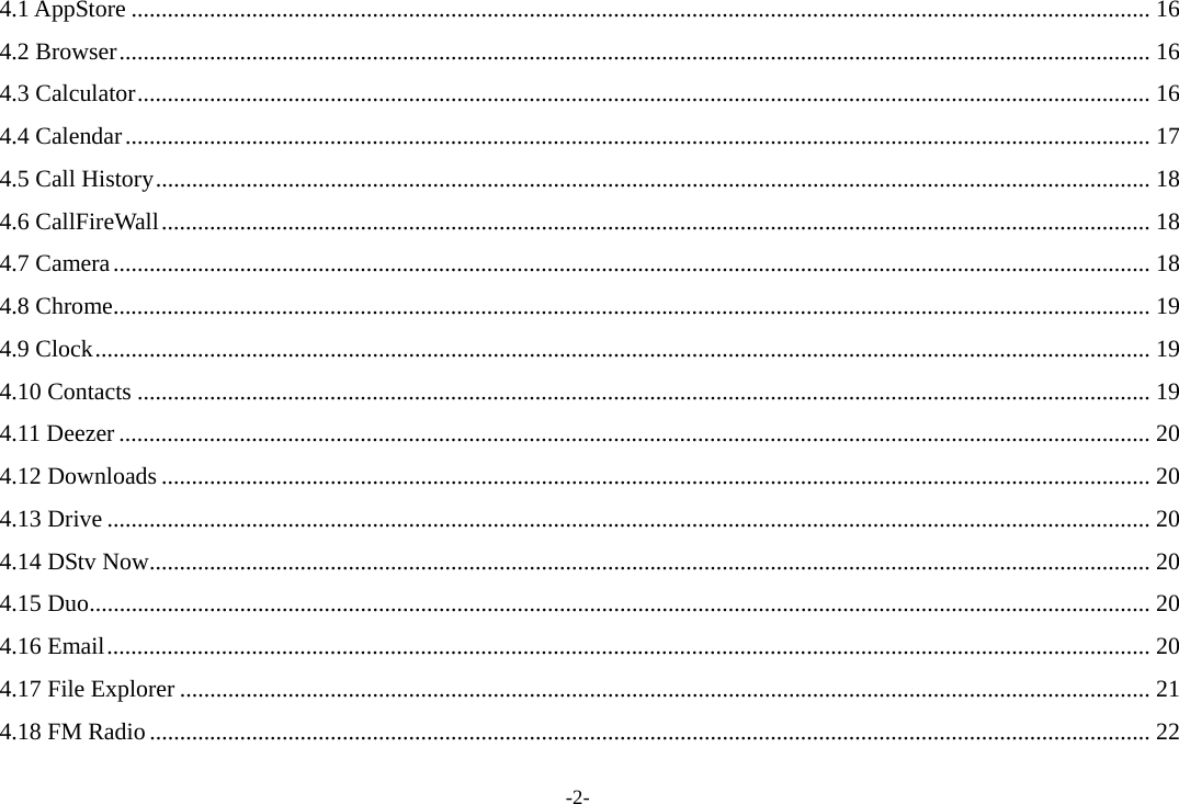 -2- 4.1 AppStore ......................................................................................................................................................................... 16 4.2 Browser ........................................................................................................................................................................... 16 4.3 Calculator ........................................................................................................................................................................ 16 4.4 Calendar .......................................................................................................................................................................... 17 4.5 Call History ..................................................................................................................................................................... 18 4.6 CallFireWall .................................................................................................................................................................... 18 4.7 Camera ............................................................................................................................................................................ 18 4.8 Chrome ............................................................................................................................................................................ 19 4.9 Clock ............................................................................................................................................................................... 19 4.10 Contacts ........................................................................................................................................................................ 19 4.11 Deezer ........................................................................................................................................................................... 20 4.12 Downloads .................................................................................................................................................................... 20 4.13 Drive ............................................................................................................................................................................. 20 4.14 DStv Now ...................................................................................................................................................................... 20 4.15 Duo ................................................................................................................................................................................ 20 4.16 Email ............................................................................................................................................................................. 20 4.17 File Explorer ................................................................................................................................................................. 21 4.18 FM Radio ...................................................................................................................................................................... 22 