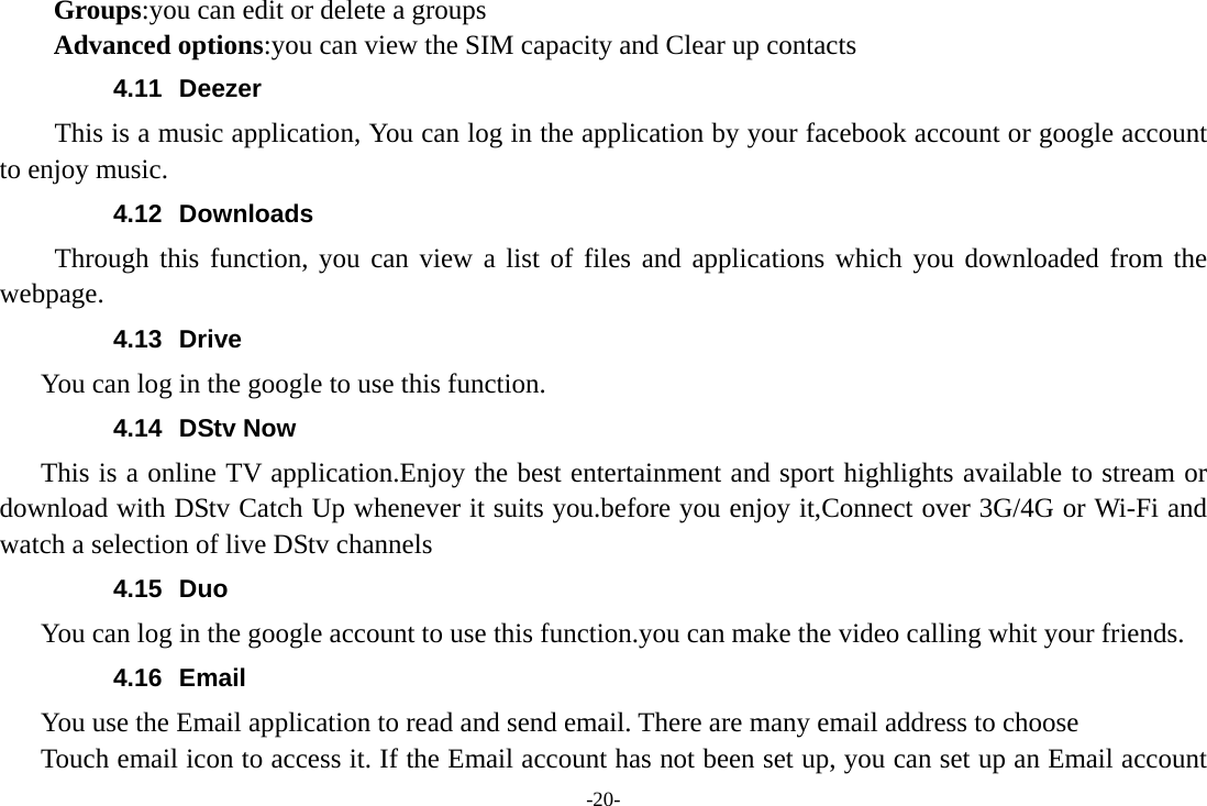 -20- Groups:you can edit or delete a groups   Advanced options:you can view the SIM capacity and Clear up contacts   4.11 Deezer This is a music application, You can log in the application by your facebook account or google account to enjoy music. 4.12 Downloads Through this function, you can view a list of files and applications which you downloaded from the webpage.  4.13 Drive You can log in the google to use this function. 4.14 DStv Now This is a online TV application.Enjoy the best entertainment and sport highlights available to stream or download with DStv Catch Up whenever it suits you.before you enjoy it,Connect over 3G/4G or Wi-Fi and watch a selection of live DStv channels 4.15 Duo  You can log in the google account to use this function.you can make the video calling whit your friends. 4.16 Email You use the Email application to read and send email. There are many email address to choose     Touch email icon to access it. If the Email account has not been set up, you can set up an Email account 