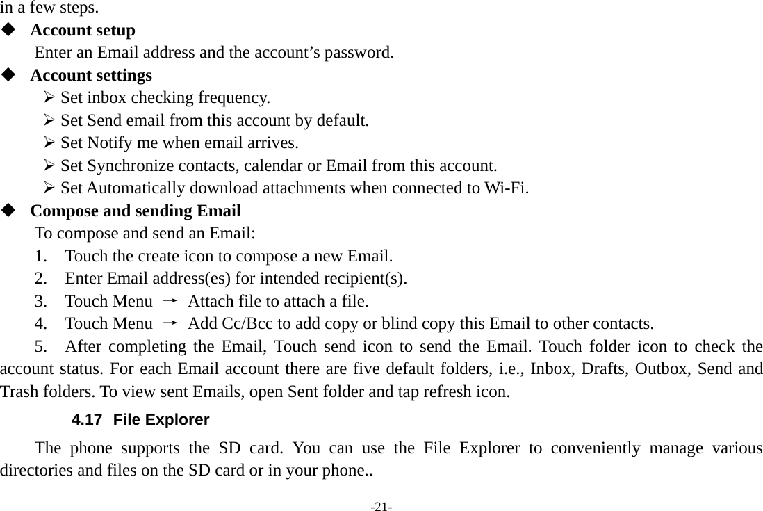 -21- in a few steps.  Account setup   Enter an Email address and the account’s password.    Account settings    Set inbox checking frequency.    Set Send email from this account by default.    Set Notify me when email arrives.    Set Synchronize contacts, calendar or Email from this account.    Set Automatically download attachments when connected to Wi-Fi.  Compose and sending Email   To compose and send an Email:   1.    Touch the create icon to compose a new Email.   2.    Enter Email address(es) for intended recipient(s).     3.  Touch Menu →  Attach file to attach a file.     4.  Touch Menu →  Add Cc/Bcc to add copy or blind copy this Email to other contacts.     5.  After completing the Email, Touch send icon to send the Email. Touch folder icon to check the account status. For each Email account there are five default folders, i.e., Inbox, Drafts, Outbox, Send and Trash folders. To view sent Emails, open Sent folder and tap refresh icon.   4.17 File Explorer The phone supports the SD card. You can use the File Explorer to conveniently manage various directories and files on the SD card or in your phone.. 