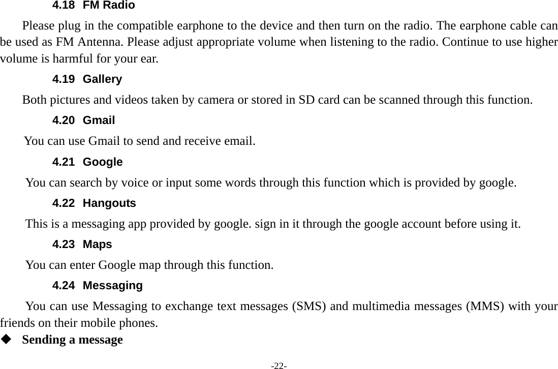-22- 4.18 FM Radio     Please plug in the compatible earphone to the device and then turn on the radio. The earphone cable can be used as FM Antenna. Please adjust appropriate volume when listening to the radio. Continue to use higher volume is harmful for your ear. 4.19 Gallery     Both pictures and videos taken by camera or stored in SD card can be scanned through this function. 4.20 Gmail       You can use Gmail to send and receive email. 4.21 Google          You can search by voice or input some words through this function which is provided by google. 4.22 Hangouts  This is a messaging app provided by google. sign in it through the google account before using it. 4.23 Maps You can enter Google map through this function. 4.24 Messaging You can use Messaging to exchange text messages (SMS) and multimedia messages (MMS) with your friends on their mobile phones.  Sending a message 