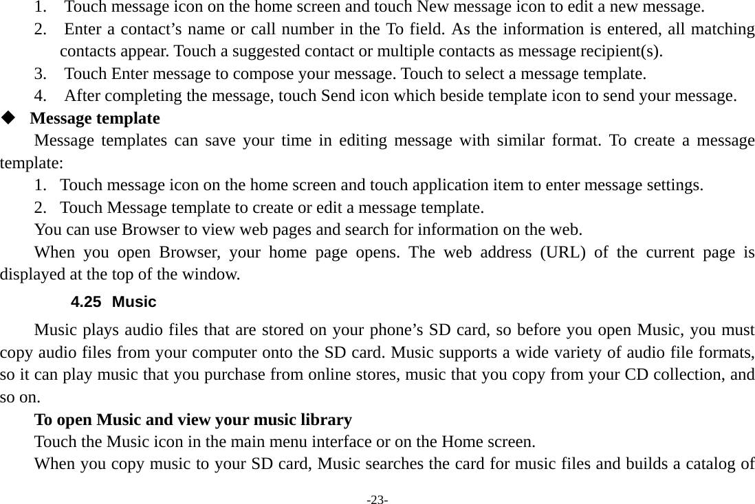 -23- 1.    Touch message icon on the home screen and touch New message icon to edit a new message. 2.    Enter a contact’s name or call number in the To field. As the information is entered, all matching contacts appear. Touch a suggested contact or multiple contacts as message recipient(s).     3.    Touch Enter message to compose your message. Touch to select a message template.     4.    After completing the message, touch Send icon which beside template icon to send your message.    Message template Message templates can save your time in editing message with similar format. To create a message template: 1. Touch message icon on the home screen and touch application item to enter message settings.   2. Touch Message template to create or edit a message template. You can use Browser to view web pages and search for information on the web. When you open Browser, your home page opens. The web address (URL) of the current page is displayed at the top of the window. 4.25 Music Music plays audio files that are stored on your phone’s SD card, so before you open Music, you must copy audio files from your computer onto the SD card. Music supports a wide variety of audio file formats, so it can play music that you purchase from online stores, music that you copy from your CD collection, and so on.   To open Music and view your music library Touch the Music icon in the main menu interface or on the Home screen. When you copy music to your SD card, Music searches the card for music files and builds a catalog of 