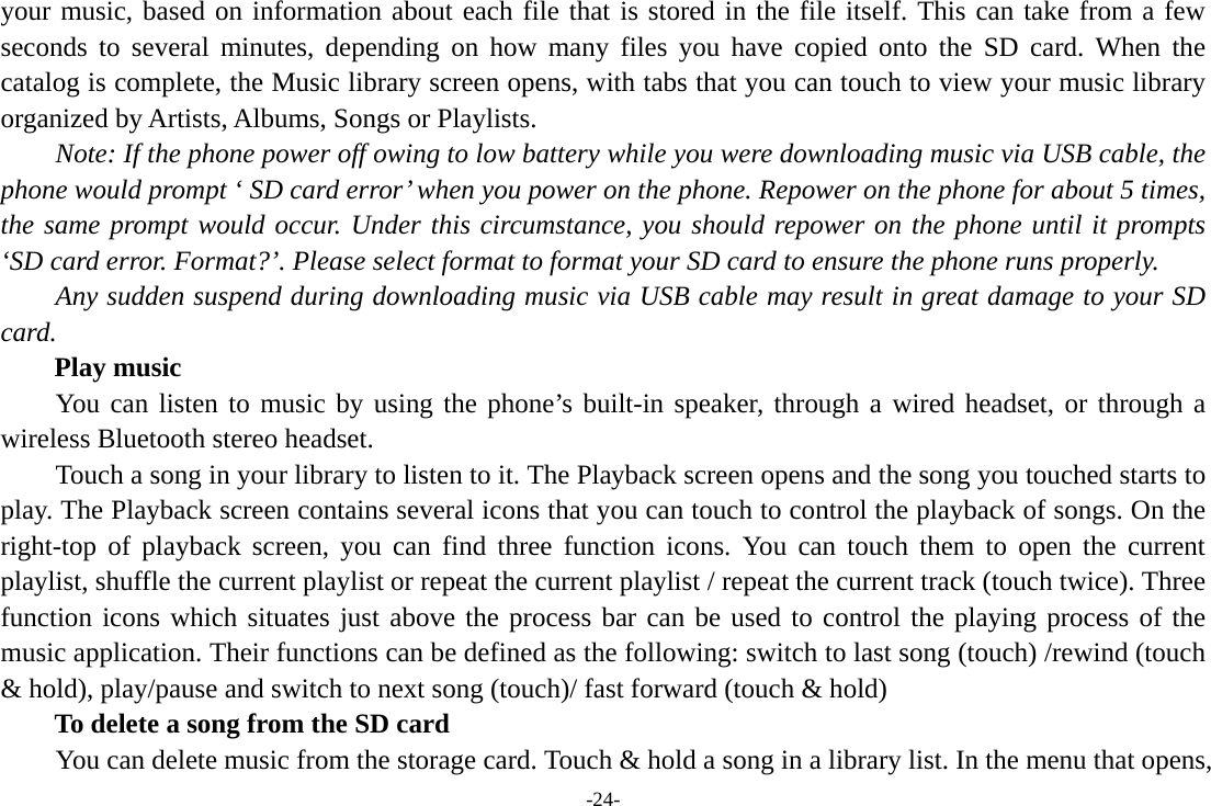 -24- your music, based on information about each file that is stored in the file itself. This can take from a few seconds to several minutes, depending on how many files you have copied onto the SD card. When the catalog is complete, the Music library screen opens, with tabs that you can touch to view your music library organized by Artists, Albums, Songs or Playlists.       Note: If the phone power off owing to low battery while you were downloading music via USB cable, the phone would prompt ‘ SD card error’ when you power on the phone. Repower on the phone for about 5 times, the same prompt would occur. Under this circumstance, you should repower on the phone until it prompts ‘SD card error. Format?’. Please select format to format your SD card to ensure the phone runs properly. Any sudden suspend during downloading music via USB cable may result in great damage to your SD card.     Play music You can listen to music by using the phone’s built-in speaker, through a wired headset, or through a wireless Bluetooth stereo headset. Touch a song in your library to listen to it. The Playback screen opens and the song you touched starts to play. The Playback screen contains several icons that you can touch to control the playback of songs. On the right-top of playback screen, you can find three function icons. You can touch them to open the current playlist, shuffle the current playlist or repeat the current playlist / repeat the current track (touch twice). Three function icons which situates just above the process bar can be used to control the playing process of the music application. Their functions can be defined as the following: switch to last song (touch) /rewind (touch &amp; hold), play/pause and switch to next song (touch)/ fast forward (touch &amp; hold)   To delete a song from the SD card You can delete music from the storage card. Touch &amp; hold a song in a library list. In the menu that opens, 