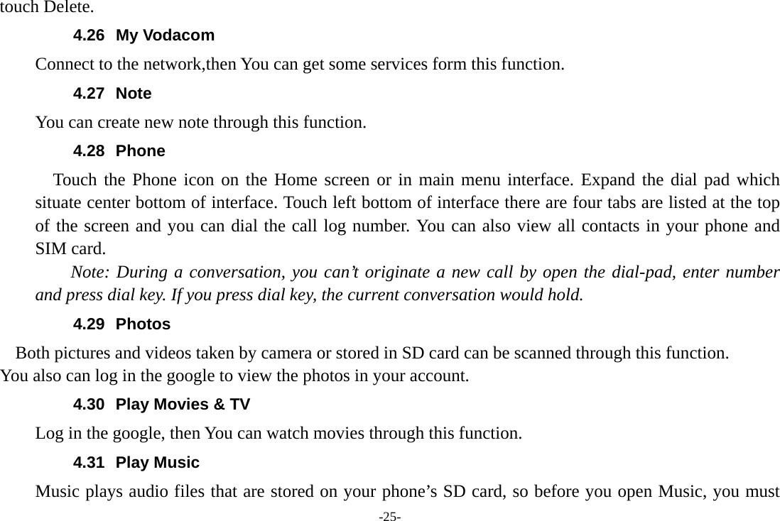 -25- touch Delete. 4.26 My Vodacom Connect to the network,then You can get some services form this function.   4.27 Note You can create new note through this function. 4.28 Phone   Touch the Phone icon on the Home screen or in main menu interface. Expand the dial pad which situate center bottom of interface. Touch left bottom of interface there are four tabs are listed at the top of the screen and you can dial the call log number. You can also view all contacts in your phone and SIM card.     Note: During a conversation, you can’t originate a new call by open the dial-pad, enter number and press dial key. If you press dial key, the current conversation would hold.   4.29 Photos    Both pictures and videos taken by camera or stored in SD card can be scanned through this function. You also can log in the google to view the photos in your account. 4.30  Play Movies &amp; TV Log in the google, then You can watch movies through this function. 4.31 Play Music Music plays audio files that are stored on your phone’s SD card, so before you open Music, you must 