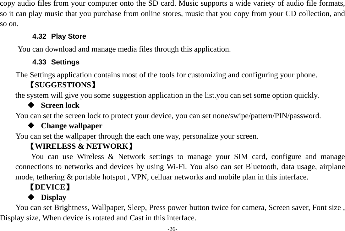 -26- copy audio files from your computer onto the SD card. Music supports a wide variety of audio file formats, so it can play music that you purchase from online stores, music that you copy from your CD collection, and so on.   4.32 Play Store       You can download and manage media files through this application. 4.33 Settings The Settings application contains most of the tools for customizing and configuring your phone. 【SUGGESTIONS】 the system will give you some suggestion application in the list.you can set some option quickly.  Screen lock You can set the screen lock to protect your device, you can set none/swipe/pattern/PIN/password.  Change wallpaper You can set the wallpaper through the each one way, personalize your screen. 【WIRELESS &amp; NETWORK】     You can use Wireless &amp; Network settings to manage your SIM card, configure and manage connections to networks and devices by using Wi-Fi. You also can set Bluetooth, data usage, airplane mode, tethering &amp; portable hotspot , VPN, celluar networks and mobile plan in this interface. 【DEVICE】  Display You can set Brightness, Wallpaper, Sleep, Press power button twice for camera, Screen saver, Font size , Display size, When device is rotated and Cast in this interface. 