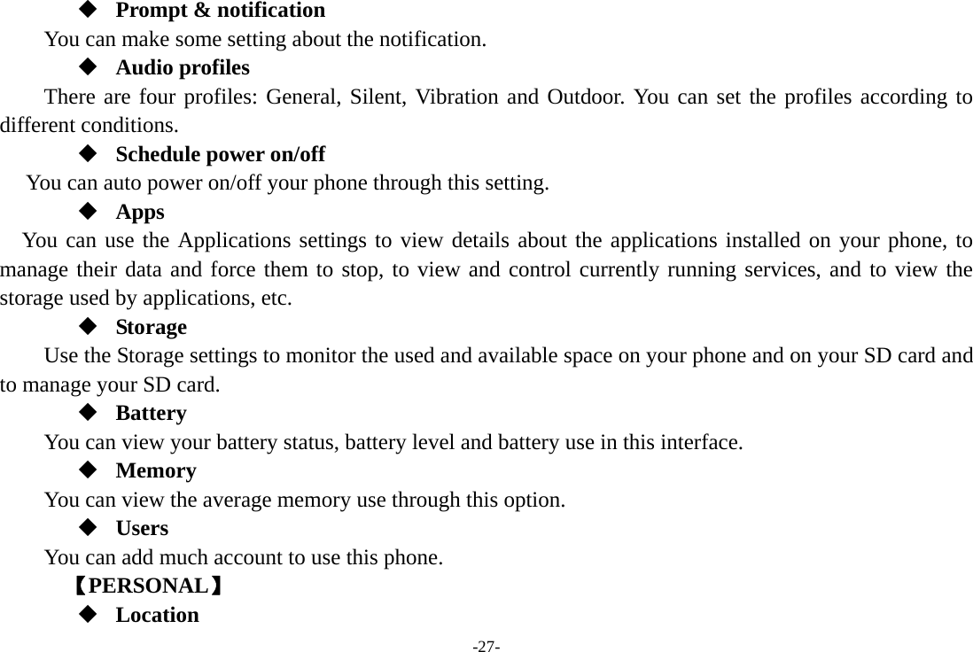 -27-  Prompt &amp; notification You can make some setting about the notification.  Audio profiles There are four profiles: General, Silent, Vibration and Outdoor. You can set the profiles according to different conditions.    Schedule power on/off You can auto power on/off your phone through this setting.  Apps You can use the Applications settings to view details about the applications installed on your phone, to manage their data and force them to stop, to view and control currently running services, and to view the storage used by applications, etc.  Storage Use the Storage settings to monitor the used and available space on your phone and on your SD card and to manage your SD card.  Battery You can view your battery status, battery level and battery use in this interface.  Memory  You can view the average memory use through this option.    Users You can add much account to use this phone.     【PERSONAL】  Location 