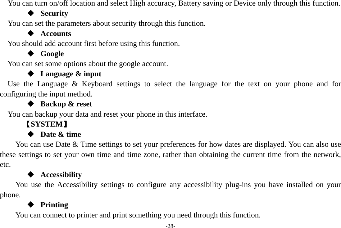 -28-    You can turn on/off location and select High accuracy, Battery saving or Device only through this function.  Security You can set the parameters about security through this function.  Accounts You should add account first before using this function.  Google You can set some options about the google account.  Language &amp; input Use the Language &amp; Keyboard settings to select the language for the text on your phone and for configuring the input method.  Backup &amp; reset You can backup your data and reset your phone in this interface.    【SYSTEM】  Date &amp; time         You can use Date &amp; Time settings to set your preferences for how dates are displayed. You can also use these settings to set your own time and time zone, rather than obtaining the current time from the network, etc.  Accessibility You use the Accessibility settings to configure any accessibility plug-ins you have installed on your phone.  Printing      You can connect to printer and print something you need through this function. 