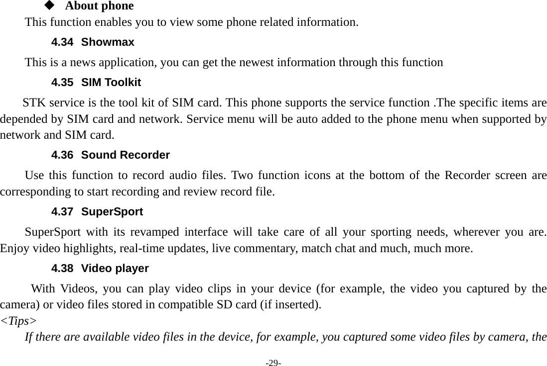 -29-  About phone This function enables you to view some phone related information. 4.34 Showmax This is a news application, you can get the newest information through this function 4.35 SIM Toolkit STK service is the tool kit of SIM card. This phone supports the service function .The specific items are depended by SIM card and network. Service menu will be auto added to the phone menu when supported by network and SIM card. 4.36 Sound Recorder Use this function to record audio files. Two function icons at the bottom of the Recorder screen are corresponding to start recording and review record file. 4.37 SuperSport SuperSport with its revamped interface will take care of all your sporting needs, wherever you are. Enjoy video highlights, real-time updates, live commentary, match chat and much, much more. 4.38 Video player With Videos, you can play video clips in your device (for example, the video you captured by the camera) or video files stored in compatible SD card (if inserted). &lt;Tips&gt; If there are available video files in the device, for example, you captured some video files by camera, the 