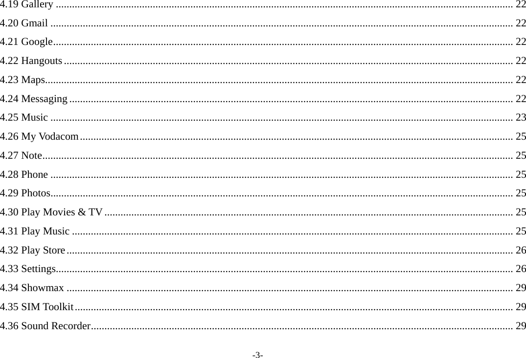 -3- 4.19 Gallery .......................................................................................................................................................................... 22 4.20 Gmail ............................................................................................................................................................................ 22 4.21 Google ........................................................................................................................................................................... 22 4.22 Hangouts ....................................................................................................................................................................... 22 4.23 Maps .............................................................................................................................................................................. 22 4.24 Messaging ..................................................................................................................................................................... 22 4.25 Music ............................................................................................................................................................................ 23 4.26 My Vodacom ................................................................................................................................................................. 25 4.27 Note ............................................................................................................................................................................... 25 4.28 Phone ............................................................................................................................................................................ 25 4.29 Photos ............................................................................................................................................................................ 25 4.30 Play Movies &amp; TV ........................................................................................................................................................ 25 4.31 Play Music .................................................................................................................................................................... 25 4.32 Play Store ...................................................................................................................................................................... 26 4.33 Settings .......................................................................................................................................................................... 26 4.34 Showmax ...................................................................................................................................................................... 29 4.35 SIM Toolkit ................................................................................................................................................................... 29 4.36 Sound Recorder ............................................................................................................................................................. 29 