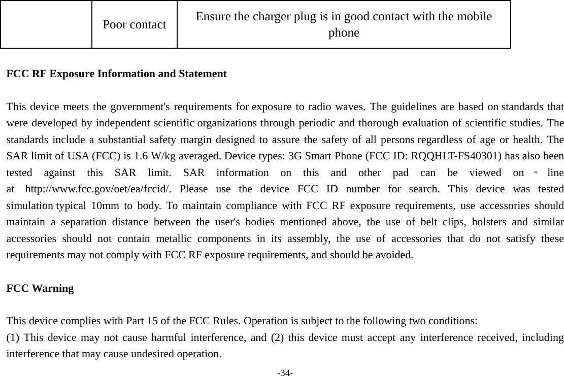 -34- Poor contact  Ensure the charger plug is in good contact with the mobile phone  FCC RF Exposure Information and Statement  This device meets the government&apos;s requirements for exposure to radio waves. The guidelines are based on standards that were developed by independent scientific organizations through periodic and thorough evaluation of scientific studies. The standards include a substantial safety margin designed to assure the safety of all persons regardless of age or health. The SAR limit of USA (FCC) is 1.6 W/kg averaged. Device types: 3G Smart Phone (FCC ID: RQQHLT-FS40301) has also been tested against this SAR limit. SAR information on this and other pad can be viewed on ‐line at  http://www.fcc.gov/oet/ea/fccid/. Please use the device FCC ID number for search. This device was tested simulation typical 10mm to body. To maintain compliance with FCC RF exposure requirements, use accessories should maintain a separation distance between the user&apos;s bodies mentioned above, the use of belt clips, holsters and similar accessories should not contain metallic components in its assembly, the use of accessories that do not satisfy these requirements may not comply with FCC RF exposure requirements, and should be avoided.  FCC Warning  This device complies with Part 15 of the FCC Rules. Operation is subject to the following two conditions: (1) This device may not cause harmful interference, and (2) this device must accept any interference received, including interference that may cause undesired operation. 