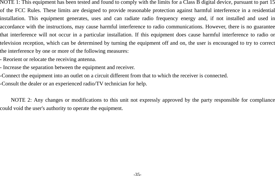 -35-  NOTE 1: This equipment has been tested and found to comply with the limits for a Class B digital device, pursuant to part 15 of the FCC Rules. These limits are designed to provide reasonable protection against harmful interference in a residential installation. This equipment generates, uses and can radiate radio frequency energy and, if not installed and used in accordance with the instructions, may cause harmful interference to radio communications. However, there is no guarantee that interference will not occur in a particular installation. If this equipment does cause harmful interference to radio or television reception, which can be determined by turning the equipment off and on, the user is encouraged to try to correct the interference by one or more of the following measures: - Reorient or relocate the receiving antenna. - Increase the separation between the equipment and receiver. -Connect the equipment into an outlet on a circuit different from that to which the receiver is connected. -Consult the dealer or an experienced radio/TV technician for help.  NOTE 2: Any changes or modifications to this unit not expressly approved by the party responsible for compliance could void the user&apos;s authority to operate the equipment. 