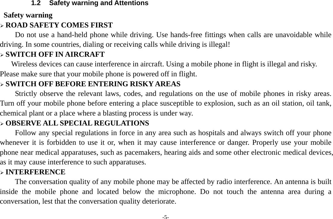 -5- 1.2  Safety warning and Attentions  Safety warning  ROAD SAFETY COMES FIRST Do not use a hand-held phone while driving. Use hands-free fittings when calls are unavoidable while driving. In some countries, dialing or receiving calls while driving is illegal!  SWITCH OFF IN AIRCRAFT Wireless devices can cause interference in aircraft. Using a mobile phone in flight is illegal and risky.     Please make sure that your mobile phone is powered off in flight.  SWITCH OFF BEFORE ENTERING RISKY AREAS Strictly observe the relevant laws, codes, and regulations on the use of mobile phones in risky areas. Turn off your mobile phone before entering a place susceptible to explosion, such as an oil station, oil tank, chemical plant or a place where a blasting process is under way.  OBSERVE ALL SPECIAL REGULATIONS Follow any special regulations in force in any area such as hospitals and always switch off your phone whenever it is forbidden to use it or, when it may cause interference or danger. Properly use your mobile phone near medical apparatuses, such as pacemakers, hearing aids and some other electronic medical devices, as it may cause interference to such apparatuses.  INTERFERENCE The conversation quality of any mobile phone may be affected by radio interference. An antenna is built inside the mobile phone and located below the microphone. Do not touch the antenna area during a conversation, lest that the conversation quality deteriorate. 