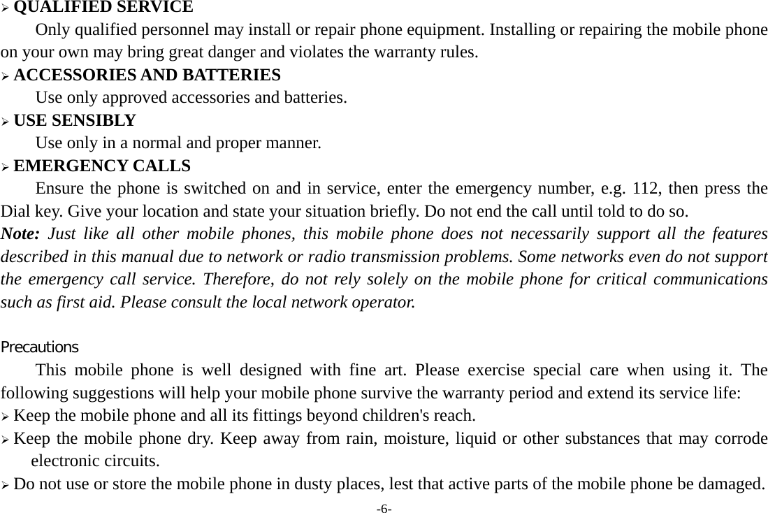 -6-  QUALIFIED SERVICE Only qualified personnel may install or repair phone equipment. Installing or repairing the mobile phone on your own may bring great danger and violates the warranty rules.  ACCESSORIES AND BATTERIES Use only approved accessories and batteries.  USE SENSIBLY Use only in a normal and proper manner.  EMERGENCY CALLS Ensure the phone is switched on and in service, enter the emergency number, e.g. 112, then press the Dial key. Give your location and state your situation briefly. Do not end the call until told to do so. Note: Just like all other mobile phones, this mobile phone does not necessarily support all the features described in this manual due to network or radio transmission problems. Some networks even do not support the emergency call service. Therefore, do not rely solely on the mobile phone for critical communications such as first aid. Please consult the local network operator.  Precautions This mobile phone is well designed with fine art. Please exercise special care when using it. The following suggestions will help your mobile phone survive the warranty period and extend its service life:  Keep the mobile phone and all its fittings beyond children&apos;s reach.  Keep the mobile phone dry. Keep away from rain, moisture, liquid or other substances that may corrode electronic circuits.  Do not use or store the mobile phone in dusty places, lest that active parts of the mobile phone be damaged. 